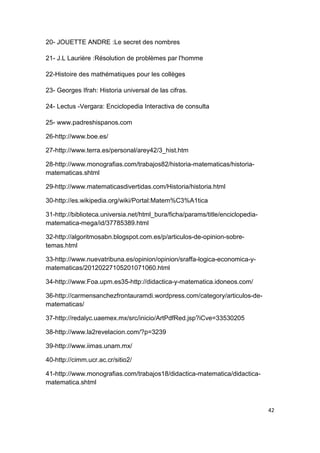 42
20- JOUETTE ANDRE :Le secret des nombres
21- J.L Laurière :Résolution de problèmes par l'homme
22-Histoire des mathématiques pour les collèges
23- Georges Ifrah: Historia universal de las cifras.
24- Lectus -Vergara: Enciclopedia Interactiva de consulta
25- www.padreshispanos.com
26-http://www.boe.es/
27-http://www.terra.es/personal/arey42/3_hist.htm
28-http://www.monografias.com/trabajos82/historia-matematicas/historia-
matematicas.shtml
29-http://www.matematicasdivertidas.com/Historia/historia.html
30-http://es.wikipedia.org/wiki/Portal:Matem%C3%A1tica
31-http://biblioteca.universia.net/html_bura/ficha/params/title/enciclopedia-
matematica-mega/id/37785389.html
32-http://algoritmosabn.blogspot.com.es/p/articulos-de-opinion-sobre-
temas.html
33-http://www.nuevatribuna.es/opinion/opinion/sraffa-logica-economica-y-
matematicas/20120227105201071060.html
34-http://www.Foa.upm.es35-http://didactica-y-matematica.idoneos.com/
36-http://carmensanchezfrontauramdi.wordpress.com/category/articulos-de-
matematicas/
37-http://redalyc.uaemex.mx/src/inicio/ArtPdfRed.jsp?iCve=33530205
38-http://www.la2revelacion.com/?p=3239
39-http://www.iimas.unam.mx/
40-http://cimm.ucr.ac.cr/sitio2/
41-http://www.monografias.com/trabajos18/didactica-matematica/didactica-
matematica.shtml
 
