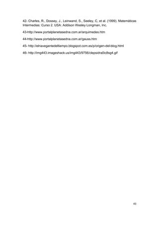 43
42- Charles, R., Dossey, J., Leinwand, S., Seeley, C, et al. (1999). Matemáticas
Intermedias: Curso 2. USA: Addison Wesley Longman, Inc.
43-http://www.portalplanetasedna.com.ar/arquimedes.htm
44-http://www.portalplanetasedna.com.ar/gauss.htm
45- http://elnavegantedeltiempo.blogspot.com.es/p/origen-del-blog.html
46- http://img443.imageshack.us/img443/9756/clepsidra0ic8sg4.gif
 