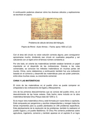 7
A continuación podemos observar cómo los diversos cálculos y explicaciones
se escribían en papiro.
Problema de cálculo del área del triángulo.
Papiro de Rhind - Autor Ahmes – Fecha: aprox 1650 a.C.(2)
Con el área del círculo no veían solución correcta alguna, pero consiguieron
aproximarse mucho, dividiendo ese círculo en cuadrados pequeños y así
calculando con un ligero error el famoso número constante pi.
Por otro lado, en oriente las matemáticas también estaban teniendo un papel
importante en el desarrollo de las civilizaciones. Gracias a las rutas
comerciales, se conocían los métodos matemáticos en muchas partes del
mundo. China, como relataremos a continuación también fue una civilización
basada en el comercio y desarrolló las matemáticas para así poder potenciar,
entre otras muchas cosas, su crecimiento comercial.
CHINA Y LAS MATEMÁTICAS
El inicio de las matemáticas en el pueblo chino se puede comparar en
antigüedad a las civilizaciones de Egipto y Mesopotamia.
Uno de los primeros descubrimientos que se conoce del pueblo chino, es el
descubrimiento de las horas solares. Este hecho viene incluido en la obra
matemática llamada Chou Peique data del 1200 a. C.
Es la mayor obra matemática china y está formada por nueve libros o capítulos.
Está compuesta por pergaminos y escritos independientes y recogen todos los
temas importantes para su pueblo planteados en 246 problemas específicos.
Este planteamiento de la resolución de los problemas, también lo realizaron el
pueblo Egipcio y el pueblo Babilónico. El Chou Pei contenía problemas sobre
agricultura, ingeniería, comercio y también aparece en el capítulo 8 un logro
 