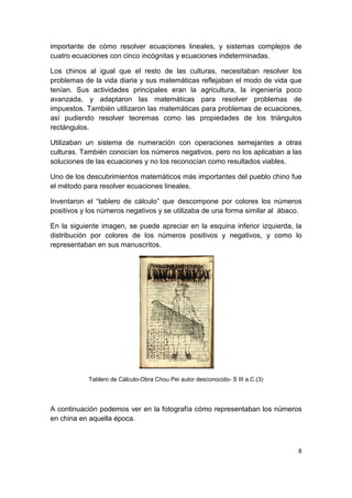8
importante de cómo resolver ecuaciones lineales, y sistemas complejos de
cuatro ecuaciones con cinco incógnitas y ecuaciones indeterminadas.
Los chinos al igual que el resto de las culturas, necesitaban resolver los
problemas de la vida diaria y sus matemáticas reflejaban el modo de vida que
tenían. Sus actividades principales eran la agricultura, la ingeniería poco
avanzada, y adaptaron las matemáticas para resolver problemas de
impuestos. También utilizaron las matemáticas para problemas de ecuaciones,
así pudiendo resolver teoremas como las propiedades de los triángulos
rectángulos.
Utilizaban un sistema de numeración con operaciones semejantes a otras
culturas. También conocían los números negativos, pero no los aplicaban a las
soluciones de las ecuaciones y no los reconocían como resultados viables.
Uno de los descubrimientos matemáticos más importantes del pueblo chino fue
el método para resolver ecuaciones lineales.
Inventaron el “tablero de cálculo” que descompone por colores los números
positivos y los números negativos y se utilizaba de una forma similar al ábaco.
En la siguiente imagen, se puede apreciar en la esquina inferior izquierda, la
distribución por colores de los números positivos y negativos, y como lo
representaban en sus manuscritos.
Tablero de Cálculo-Obra Chou Pei autor desconocido- S III a.C.(3)
A continuación podemos ver en la fotografía cómo representaban los números
en china en aquella época.
 