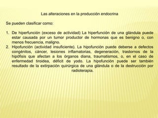 Las alteraciones en la producción endocrina
Se pueden clasificar como:
1. De hiperfunción (exceso de actividad) La hiperfunción de una glándula puede
estar causada por un tumor productor de hormonas que es benigno o, con
menos frecuencia, maligno.
2. Hipofunción (actividad insuficiente). La hipofunción puede deberse a defectos
congénitos, cáncer, lesiones inflamatorias, degeneración, trastornos de la
hipófisis que afectan a los órganos diana, traumatismos, o, en el caso de
enfermedad tiroidea, déficit de yodo. La hipofunción puede ser también
resultado de la extirpación quirúrgica de una glándula o de la destrucción por
radioterapia.
 