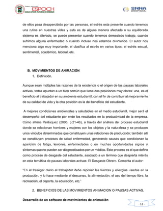 Desarrollo de un software de movimientos de animación
- 12 -
de ellos pasa desapercibido por las personas, el estrés esta presente cuando tenemos
una rutina en nuestras vidas y esta es de alguna manera afectada o su equilibrado
sistema es alterado, se puede presentar cuando tenemos demasiado trabajo, cuando
sufrimos alguna enfermedad o cuando incluso nos estamos divirtiendo. El autor nos
menciona algo muy importante, el clasifica al estrés en varios tipos: el estrés sexual,
sentimental, académico, laboral, etc.
B. MOVIMIENTOS DE ANIMACIÓN
1. Definición.
Aunque sean múltiples las razones de la existencia o el origen de las pausas laborales
activas, todas apuntan a un bien común que tiene dos posiciones muy claras: una, es el
beneficio al trabajador en su ambiente estudiantil, con el fin de contribuir al mejoramiento
de su calidad de vida y la otra posición es la del beneficio del estudiante.
A mejores condiciones ambientales y saludables en el medio estudiantil, mejor será el
desempeño del estudiante por ende los resultados en la productividad de la empresa.
Como afirma Velásquez (2006, p.21-46), a través del análisis del proceso estudiantil
donde se relacionan hombres y mujeres con los objetos y la naturaleza y se producen
unos vínculos determinados que constituyen unas relaciones de producción; también allí
se constituyen procesos de salud enfermedad, generando causas que condicionan la
aparición de fatiga, lesiones, enfermedades o en muchas oportunidades signos y
síntomas que no pueden ser diagnosticados por un médico. Este proceso es el que define
como proceso de desgaste del estudiante, asociado a un término que despierta interés
en esta temática de pausas laborales activas: El Desgaste Obrero. Comenta el autor:
“En el trasegar diario el trabajador debe reponer las fuerzas y energías usadas en la
producción, y lo hace mediante el descanso, la alimentación, el uso del tiempo libre, la
recreación, el deporte, la educación, etc.”
2. BENEFICIOS DE LAS MOVIMIENTOS ANIMACION O PAUSAS ACTIVAS.
 