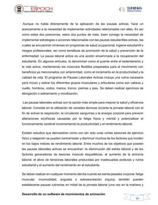 Desarrollo de un software de movimientos de animación
- 13 -
Aunque no habla directamente de la aplicación de las pausas activas, hace un
acercamiento a la necesidad de implementar actividades relacionadas con ellas. Es así
como estas dos posiciones, estos dos puntos de vista, traen consigo la necesidad de
implementar estrategias o acciones relacionadas con las pausas estudiantiles activas, las
cuales se encuentran inmersas en programas de salud ocupacional, higiene estudiantil y
riesgos profesionales, así como temáticas de promoción de la salud y prevención de la
enfermedad. La pausa laboral activa es una acción encaminada a la recuperación del
estudiante. En algunos artículos, la denominan como el puente entre el sedentarismo y
la vida activa, manteniendo los músculos flexibles preparados para el movimiento con
beneficios ya mencionados con anterioridad, como el incremento en la productividad y la
calidad de vida. El programa de Pausas Laborales Activas incluye una rutina necesaria
para mover y estirar los diferentes grupos musculares y articulares como son cabeza y
cuello, hombros, codos, manos, tronco, piernas y pies. Se deben realizar ejercicios de
elongación o estiramiento y movilización.
Las pausas laborales activas son la opción más simple para mejorar la salud y eficiencia
laboral. Consiste en la utilización de variadas técnicas durante la jornada laboral con el
fin de activar la respiración, la circulación sanguínea y la energía corporal para prevenir
alteraciones sicofísicas causadas por la fatiga física y mental y potencializar el
funcionamiento cerebral incrementando la productividad y el rendimiento laboral.
Existen estudios que demuestran como con tan solo unas cortas sesiones de ejercicio
físico y relajación se pueden contrarrestar y disminuir muchos de los factores que inciden
en los bajos índices de rendimiento laboral. Entre muchos de los objetivos que poseen
las pausas laborales activas se encuentran: la disminución del estrés laboral y de los
factores generadores de lesiones músculo esqueléticas, el aumento de la armonía
laboral, el alivio de tensiones laborales producidas por inadecuadas posturas y rutina
estudiantil y el aumento del rendimiento en el estudiante.
Se deben realizar en cualquier momento del día cuando se sienta pesadez corporal, fatiga
muscular, incomodidad, angustia o sobreexcitación síquica; también pueden
establecerse pausas rutinarias en mitad de la jornada laboral (una vez en la mañana y
 