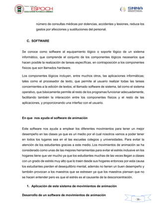 Desarrollo de un software de movimientos de animación
- 16 -
número de consultas médicas por dolencias, accidentes y lesiones, reduce los
gastos por afecciones y sustituciones del personal.
C. SOFTWARE
Se conoce como software al equipamiento lógico o soporte lógico de un sistema
informático, que comprende el conjunto de los componentes lógicos necesarios que
hacen posible la realización de tareas específicas, en contraposición a los componentes
físicos que son llamados hardware.
Los componentes lógicos incluyen, entre muchos otros, las aplicaciones informáticas;
tales como el procesador de texto, que permite al usuario realizar todas las tareas
concernientes a la edición de textos; el llamado software de sistema, tal como el sistema
operativo, que básicamente permite al resto de los programas funcionar adecuadamente,
facilitando también la interacción entre los componentes físicos y el resto de las
aplicaciones, y proporcionando una interfaz con el usuario.
En que nos ayuda el software de animación
Este software nos ayuda a emplear los diferentes movimientos para tener un mejor
desempeño en las clases ya que es un medio por el cual nosotros vamos a poder tener
en todos los lugares sea en el las escuelas colegios y universidades. Para evitar la
atención de los estudiantes gracias a este medio. Los movimientos de animación se ha
considerado como unas de las mejores herramientas para evitar el estrés inclusive en los
hogares tiene que ver mucho ya que los estudiantes muchas de las veces llegan a clases
con un grado de estrés muy alto que lo traen desde sus hogares entonces por esta causa
los estudiantes pierden el desequilibrio mental, además no tienen un buen desempeño y
también provocan a los maestros que se estresen ya que los maestros piensan que no
se hacen entender pero es que el estrés es el causante de la desconcentración.
1. Aplicación de este sistema de movimientos de animación
 