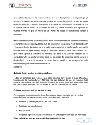 Desarrollo de un software de movimientos de animación
- 17 -
Este sistema de movimiento de animación es muy fácil de implantar en cualquier lugar ya
que nos va ayudar a mejorar nuestra postura, un mejor desempeño ya que se puede
llevar en cualquier computador o celular, el software de movimientos de animación nos
va ayudar mucho dentro de las aulas durante la jornada estudiantil nos ayudara en
muchas formas ya que en medio de las horas de clases los estudiantes tienden a
cansarse.
Rápidamente entonces podemos aplicar estos movimientos en un determinado tiempo
en la hora de clases esto ayudara a que los estudiantes tengan una mejor concentración
y puedan entender las calces de una mejor manera porque el estrés puede provocar la
desconcentración y por ende va a bajar el desempeño del estudiante. De la manera de lo
que vamos aplicar el software es mediante un icono q va a estar instalado en el
computador ahí va a estar dividido todos los ejercicios de acuerdo a como se va a ir
desarrollando durante la semana de clases hemos decidido ver los ejercicios más
convenientes para una mejor concentración.
Ejercicios
Quiénes deben realizar las pausas activas
Todas las personas que realicen una labor continúa por 2 horas o más: oficinistas,
trabajadores de manufacturas y fábricas, los que trabajan de pie. En resumen toda
persona que dedique más de 3 horas continuas de su tiempo a una sola labor, debe parar
por un momento y realizar una pausa por el bien de su salud física y mental.
Quiénes no deben realizar pausas activas
Personas que tengan las siguientes enfermedades deben consultar con su médico
antes de hacer las pausas activas en su lugar de trabajo o estudio
 Malestar por fiebre producido por infecciones.
 Fracturas no consolidadas.
 Hipoglicemia.
 Personas hipertensas (no deben mover los brazos por encima de los hombros).
 
