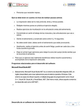 Desarrollo de un software de movimientos de animación
- 18 -
 Personas que necesiten reposo.
Qué se debe tener en cuenta a la hora de realizar pausas activas
 La respiración debe ser lo más profunda, lenta y rítmica posible.
 Relájate mientras pones en práctica el ejercicio elegido.
 Realiza ejercicios de movilización en la articulación antes del estiramiento.
 Concéntrate en sentir el trabajo de los músculos y las articulaciones que vas a
estirar.
 Siente el estiramiento y consérvalo activo entre 5 y 10 segundos.
 No debe existir dolor, debes sentir el estiramiento que estás provocando.
 Idealmente, realiza el ejercicio antes de sentir fatiga, puede ser cada dos o tres
horas durante la jornada.
 Elige en primer lugar ejercicios para relajar la zona del cuerpo donde sientes que
se acumula el cansancio.
 Para que un ejercicio sea realmente beneficioso debes hacerlo suavemente y
acompañado de la respiración adecuada.
Programas relacionados para el desarrollo del software
MicrosoftVisual Studio.NET
 Básicamente, Microsoft Visual Studio.NET es un entorno de desarrollo integrado (IDE, en
inglés) desarrollado para crear aplicaciones para el sistema operativo Windows. Este
entorno es capaz de ofrecer soporte a múltiples lenguajes de programación como Visual
C++, Visual C#, Visual J#, y Visual Basic .NET. Del mismo modo, ofrece soporte a entornos
de desarrollo web como ASP.NET.

 