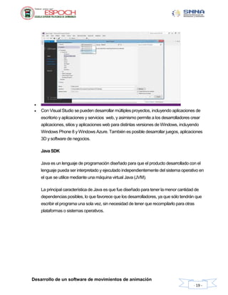 Desarrollo de un software de movimientos de animación
- 19 -

 Con Visual Studio se pueden desarrollar múltiples proyectos, incluyendo aplicaciones de
escritorio y aplicaciones y servicios web, y asimismo permite a los desarrolladores crear
aplicaciones, sitios y aplicaciones web para distintas versiones de Windows, incluyendo
Windows Phone 8 y Windows Azure. También es posible desarrollar juegos, aplicaciones
3D y software de negocios.
Java SDK
Java es un lenguaje de programación diseñado para que el producto desarrollado con el
lenguaje pueda ser interpretado y ejecutado independientemente del sistema operativo en
el que se utilice mediante una máquina virtual Java (JVM).
La principal característica de Java es que fue diseñado para tener la menor cantidad de
dependencias posibles, lo que favorece que los desarrolladores, ya que sólo tendrán que
escribir el programa una sola vez, sin necesidad de tener que recompilarlo para otras
plataformas o sistemas operativos.
 