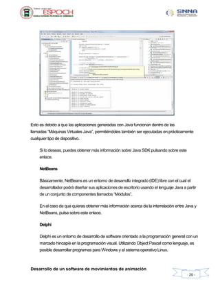 Desarrollo de un software de movimientos de animación
- 20 -
Esto es debido a que las aplicaciones generadas con Java funcionan dentro de las
llamadas “Máquinas Virtuales Java”, permitiéndoles también ser ejecutadas en prácticamente
cualquier tipo de dispositivo.
Si lo deseas, puedes obtener más información sobre Java SDK pulsando sobre este
enlace.
NetBeans
Básicamente, NetBeans es un entorno de desarrollo integrado (IDE) libre con el cual el
desarrollador podrá diseñar sus aplicaciones de escritorio usando el lenguaje Java a partir
de un conjunto de componentes llamados “Módulos”.
En el caso de que quieras obtener más información acerca de la interrelación entre Java y
NetBeans, pulsa sobre este enlace.
Delphi
Delphi es un entorno de desarrollo de software orientado a la programación general con un
marcado hincapié en la programación visual. Utilizando Object Pascal como lenguaje, es
posible desarrollar programas para Windows y el sistema operativo Linux.
 