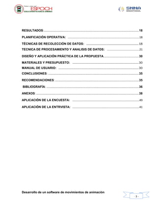 Desarrollo de un software de movimientos de animación
- 3 -
RESULTADOS:..............................................................................................................18
PLANIFICACIÓN OPERATIVA: .............................................................................................18
TÉCNICAS DE RECOLECCIÓN DE DATOS: ....................................................................18
TECNICA DE PROCESAMIENTO Y ANALISIS DE DATOS: ..........................................21
DISEÑO Y APLICACIÓN PRÁCTICA DE LA PROPUESTA.........................................30
MATERIALES Y PRESUPUESTO: ......................................................................................30
MANUAL DE USUARIO: ........................................................................................................30
CONCLUSIONES: .........................................................................................................35
RECOMENDACIONES: .................................................................................................35
BIBLIOGRAFÍA: ...........................................................................................................36
ANEXOS: .......................................................................................................................38
APLICACIÓN DE LA ENCUESTA: .......................................................................................49
APLICACIÓN DE LA ENTRVISTA: .......................................................................................41
 