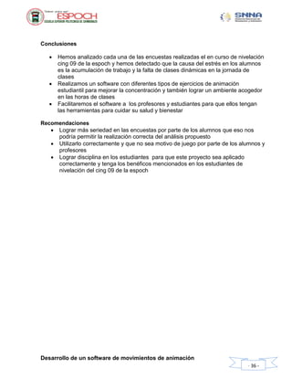 Desarrollo de un software de movimientos de animación
- 36 -
Conclusiones
 Hemos analizado cada una de las encuestas realizadas el en curso de nivelación
cing 09 de la espoch y hemos detectado que la causa del estrés en los alumnos
es la acumulación de trabajo y la falta de clases dinámicas en la jornada de
clases
 Realizamos un software con diferentes tipos de ejercicios de animación
estudiantil para mejorar la concentración y también lograr un ambiente acogedor
en las horas de clases
 Facilitaremos el software a los profesores y estudiantes para que ellos tengan
las herramientas para cuidar su salud y bienestar
Recomendaciones
 Lograr más seriedad en las encuestas por parte de los alumnos que eso nos
podría permitir la realización correcta del análisis propuesto
 Utilizarlo correctamente y que no sea motivo de juego por parte de los alumnos y
profesores
 Lograr disciplina en los estudiantes para que este proyecto sea aplicado
correctamente y tenga los benéficos mencionados en los estudiantes de
nivelación del cing 09 de la espoch
 