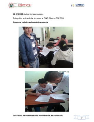 Desarrollo de un software de movimientos de animación
- 37 -
XI. ANEXOS: Aplicando las encuestas
Fotografías aplicando la encuesta al CING 09 de la ESPOCH.
Grupo de trabajo realizando la encuesta
 