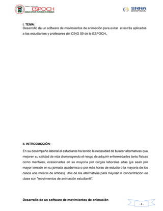 Desarrollo de un software de movimientos de animación
- 4 -
I. TEMA:
Desarrollo de un software de movimientos de animación para evitar el estrés aplicados
a los estudiantes y profesores del CING 09 de la ESPOCH.
II. INTRODUCCIÓN:
En su desempeño laboral el estudiante ha tenido la necesidad de buscar alternativas que
mejoren su calidad de vida disminuyendo el riesgo de adquirir enfermedades tanto físicas
como mentales, ocasionadas en su mayoría por cargas laborales altas (ya sean por
mayor tensión en su jornada académica o por más horas de estudio o la mayoría de los
casos una mezcla de ambas). Una de las alternativas para mejorar la concentración en
clase son "movimientos de animación estudiantil”.
 