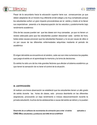 Desarrollo de un software de movimientos de animación para evitar el estrés aplicados a
CING 09los estudiantes y profesores del CING 09 de la ESPOCH
Pasar de la secundaria hacia la educación superior tiene sus consecuencias ya que
deben adaptarse de un horario muy diferente al del colegio y es muy complicado porque
los estudiantes sufren un gran impacto provocándose así el estrés y miedo al no llenar
sus expectativas pasando a la despreocupación de los estudios y posteriormente bajo
rendimiento académico
Otra de las causas pueden ser que las clases son muy cansadas ya que no tienen un
receso adecuado para que los estudiantes puedan descansar cada cambio de hora,
todas estas causas provocan que los estudiantes fracasen y no es por causa de ellos si
no por causa de las diferentes enfermedades adquiridas mediante el periodo de
académico
El origen del estrés se encuentra en el cerebro, cada vez son más numerosos los papeles
que juega el estrés en el aprendizaje la memoria y la toma de decisiones.
Es estrés ha sido uno de los más grandes factores que afectan al sistema académico ya
que tienen la sensación de no tener el control de la situación.
III. JUSTIFICACIÓN:
Al realizar una breve observación se estableció que los estudiantes tienen un alto grado
de estrés durante las horas de clases, esto provoca desinterés en las diferentes
asignaturas, provocando un bajo rendimiento e incluso desconcentración durante la
jornada estudiantil, muchos de los adolescentes a causa del estrés se retiran y no pueden
 