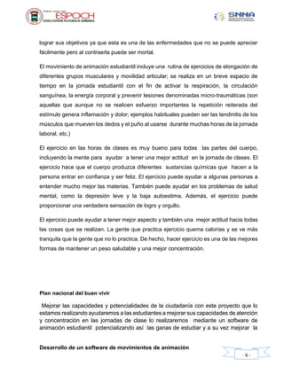 Desarrollo de un software de movimientos de animación
- 6 -
lograr sus objetivos ya que esta es una de las enfermedades que no se puede apreciar
fácilmente pero al contraerla puede ser mortal.
El movimiento de animación estudiantil incluye una rutina de ejercicios de elongación de
diferentes grupos musculares y movilidad articular; se realiza en un breve espacio de
tiempo en la jornada estudiantil con el fin de activar la respiración, la circulación
sanguínea, la energía corporal y prevenir lesiones denominadas micro-traumáticas (son
aquellas que aunque no se realicen esfuerzo importantes la repetición reiterada del
estímulo genera inflamación y dolor; ejemplos habituales pueden ser las tendinitis de los
músculos que mueven los dedos y el puño al usarse durante muchas horas de la jornada
laboral, etc.)
El ejercicio en las horas de clases es muy bueno para todas las partes del cuerpo,
incluyendo la mente para ayudar a tener una mejor actitud en la jornada de clases. El
ejercicio hace que el cuerpo produzca diferentes sustancias químicas que hacen a la
persona entrar en confianza y ser feliz. El ejercicio puede ayudar a algunas personas a
entender mucho mejor las materias. También puede ayudar en los problemas de salud
mental, como la depresión leve y la baja autoestima. Además, el ejercicio puede
proporcionar una verdadera sensación de logro y orgullo.
El ejercicio puede ayudar a tener mejor aspecto y también una mejor actitud hacia todas
las cosas que se realizan. La gente que practica ejercicio quema calorías y se ve más
tranquila que la gente que no lo practica. De hecho, hacer ejercicio es una de las mejores
formas de mantener un peso saludable y una mejor concentración.
Plan nacional del buen vivir
Mejorar las capacidades y potencialidades de la ciudadanía con este proyecto que lo
estamos realizando ayudaremos a las estudiantes a mejorar sus capacidades de atención
y concentración en las jornadas de clase lo realizaremos mediante un software de
animación estudiantil potencializando así las ganas de estudiar y a su vez mejorar la
 