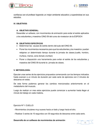 Desarrollo de un software de movimientos de animación
- 7 -
confianza con el profesor logrando un mejor ambiente educativo y superándose en sus
estudios.
IV. OBJETIVOS:
A. OBJETIVO GENERAL:
Desarollar un sofware, con movimientos de animación para evitar el estrés aplicados
a los estudiantes y maestros CING 09 del curso de nivelacion de la ESPOCH
B. OBJETIVOS ESPECÍFICOS
 Determinar las causas de estrés dentro del aula del CING 09.
 Poner los movimientos necesarios para que los estudiantes y los maestros puedan
relajarse un determinado tiempo durante la jornada de clases.(cuello, hombro,
muñeca, manos, zona dorsal y lumbar)
 Poner a disposición una herramienta para evitar el estrés de los estudiantes y
maestros del CING 09 durante la jornada de clases.
V. METODOLOGÍA:
Ejecutar unas series de los ejercicios propuestos comenzando con los tiempos indicados
hasta avanzar a un minuto de duración por cada serie de ejercicios con 2 minutos de
descanso en estas.
De esta forma podemos generar los cambios mencionados anteriormente en el
metabolismo del musculo.
Luego de realizar un mes estos ejercicios puede comenzar a aumentar hasta llegar al
minuto de trabajo en cada materia.
Ejercicio N°1: CUELLO
- Movimientos circulares muy suaves hacia un lado y luego hacia el otro.
- Realizar 3 series de 10 segundos con 30 segundos de descanso entre cada serie.
 