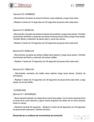 Desarrollo de un software de movimientos de animación
- 8 -
Ejercicio N°2: HOMBROS
- Movimientos circulares de ambos hombros, hacia adelante y luego hacia atrás.
- Realizar 3 series de 15 segundos con 30 segundos de pausa entre cada serie.
Ejercicio N°3: MUÑECAS
- Movimientos circulares de ambas muñecas hacia adentro y luego hacia afuera. También
movimientos de flexión y extensión de ambas muñecas (hacia arriba y luego hacia abajo).
También flexión y extensión de dedos (abrir y cerrar las manos)
- Realizar 3 series de 10 segundos con 30 segundos de pausa entre cada serie
Ejercicio N°4: RODILLAS
- Movimientos circulares de ambas rodillas hacia adentro y luego hacia afuera. También
movimientos de flexión y extensión de ambas rodillas.
- Realizar 3 series de 10 segundos con 30 segundos de pausa entre cada serie.
Ejercicio N°5: TOBILLOS
- Movimientos circulares del tobillo hacia adentro luego hacia afuera. Cambio de
articulación.
- Realizar 3 series de 10 segundos con 30 segundos de pausa entre cada serie. Luego
repetir con el otro tobillo.
FLEXIBILIDAD
Ejercicio N°1: ANTEBRAZO
- Brazo derecho estirado, los dedos de la mano hacia abajo. Con la mano izquierda tomo
el dorso de la mano derecha y ejerzo fuerza atrayendo los dedos de mi mano derecha
hacia mi cuerpo.
- Mantener durante 20 segundos. - Realizar 3 series de 20 segundos con 30 segundos
de pausa entre cada serie. Cambiar de brazo.
 