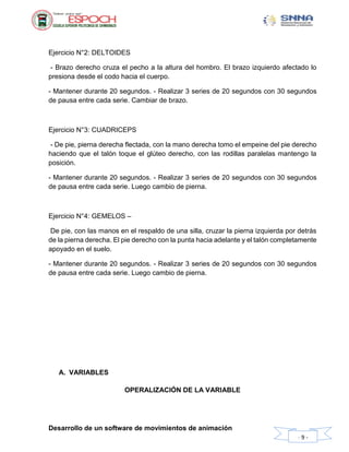 Desarrollo de un software de movimientos de animación
- 9 -
Ejercicio N°2: DELTOIDES
- Brazo derecho cruza el pecho a la altura del hombro. El brazo izquierdo afectado lo
presiona desde el codo hacia el cuerpo.
- Mantener durante 20 segundos. - Realizar 3 series de 20 segundos con 30 segundos
de pausa entre cada serie. Cambiar de brazo.
Ejercicio N°3: CUADRICEPS
- De pie, pierna derecha flectada, con la mano derecha tomo el empeine del pie derecho
haciendo que el talón toque el glúteo derecho, con las rodillas paralelas mantengo la
posición.
- Mantener durante 20 segundos. - Realizar 3 series de 20 segundos con 30 segundos
de pausa entre cada serie. Luego cambio de pierna.
Ejercicio N°4: GEMELOS –
De pie, con las manos en el respaldo de una silla, cruzar la pierna izquierda por detrás
de la pierna derecha. El pie derecho con la punta hacia adelante y el talón completamente
apoyado en el suelo.
- Mantener durante 20 segundos. - Realizar 3 series de 20 segundos con 30 segundos
de pausa entre cada serie. Luego cambio de pierna.
A. VARIABLES
OPERALIZACIÓN DE LA VARIABLE
 