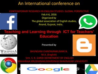 An International conference on
CONTEMPORARY RESEARCH IN ENGLISH STUDIES: GLOBAL PERSPECTIVE
Feb.4-6, 2016
Organized by
The global association of English studies,
Anand, Gujarat, India.
Teaching and Learning through ICT for Teachers’
Education
Presented by
BHUNGANI CHINTAVANKUMAR N.
M.A. (English)
Smt. S. B. GARDI DEPARTMENT OF ENGLISH
MAHARAJA KRUSHANAKUMARSINHJI BHAVNAGAR UNIVERSITY
 