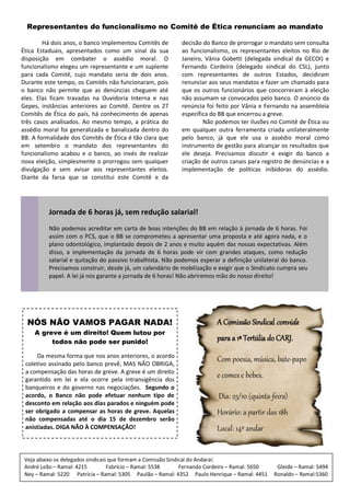 Representantes do funcionalismo no Comitê de Ética renunciam ao mandato

        Há dois anos, o banco implementou Comitês de         decisão do Banco de prorrogar o mandato sem consulta
Ética Estaduais, apresentados como um sinal da sua           ao funcionalismo, os representantes eleitos no Rio de
disposição em combater o assédio moral. O                    Janeiro, Vânia Gobetti (delegada sindical da GECOI) e
funcionalismo elegeu um representante e um suplente          Fernando Cordeiro (delegado sindical do CSL), junto
para cada Comitê, cujo mandato seria de dois anos.           com representantes de outros Estados, decidiram
Durante este tempo, os Comitês não funcionaram, pois         renunciar aos seus mandatos e fazer um chamado para
o banco não permite que as denúncias cheguem até             que os outros funcionários que concorreram à eleição
eles. Elas ficam travadas na Ouvidoria Interna e nas         não assumam se convocados pelo banco. O anúncio da
Gepes, instâncias anteriores ao Comitê. Dentre os 27         renúncia foi feito por Vânia e Fernando na assembleia
Comitês de Ética do país, há conhecimento de apenas          específica do BB que encerrou a greve.
três casos analisados. Ao mesmo tempo, a prática do                  Não podemos ter ilusões no Comitê de Ética ou
assédio moral foi generalizada e banalizada dentro do        em qualquer outra ferramenta criada unilateralmente
BB. A formalidade dos Comitês de Ética é tão clara que       pelo banco, já que ele usa o assédio moral como
em setembro o mandato dos representantes do                  instrumento de gestão para alcançar os resultados que
funcionalismo acabou e o banco, ao invés de realizar         ele deseja. Precisamos discutir e exigir do banco a
nova eleição, simplesmente o prorrogou sem qualquer          criação de outros canais para registro de denúncias e a
divulgação e sem avisar aos representantes eleitos.          implementação de políticas inibidoras do assédio.
Diante da farsa que se constitui este Comitê e da




          Jornada de 6 horas já, sem redução salarial!
          Não podemos acreditar em carta de boas intenções do BB em relação à jornada de 6 horas. Foi
          assim com o PCS, que o BB se comprometeu a apresentar uma proposta e até agora nada, e o
          plano odontológico, implantado depois de 2 anos e muito aquém das nossas expectativas. Além
          disso, a implementação da jornada de 6 horas pode vir com grandes ataques, como redução
          salarial e quitação do passivo trabalhista. Não podemos esperar a definição unilateral do banco.
          Precisamos construir, desde já, um calendário de mobilização e exigir que o Sindicato cumpra seu
          papel. A lei já nos garante a jornada de 6 horas! Não abriremos mão do nosso direito!




  NÓS NÃO VAMOS PAGAR NADA!                                               A Comissão Sindical convida
    A greve é um direito! Quem lutou por
         todos não pode ser punido!
                                                                          para a 1ª Tertúlia do CARJ.
     Da mesma forma que nos anos anteriores, o acordo
 coletivo assinado pelo banco prevê, MAS NÃO OBRIGA,
                                                                          Com poesia, música, bate-papo
 a compensação das horas de greve. A greve é um direito
 garantido em lei e ela ocorre pela intransigência dos
                                                                          e comes e bebes.
 banqueiros e do governo nas negociações. Segundo o
 acordo, o Banco não pode efetuar nenhum tipo de                           Dia: 25/10 (quinta-feira)
 desconto em relação aos dias parados e ninguém pode
 ser obrigado a compensar as horas de greve. Aquelas                      Horário: a partir das 18h
 não compensadas até o dia 15 de dezembro serão
 anistiadas. DIGA NÃO À COMPENSAÇÃO!                                      Local: 14º andar


 Veja abaixo os delegados sindicais que formam a Comissão Sindical do Andaraí:
 André Leão – Ramal: 4215          Fabrício – Ramal: 5538      Fernando Cordeiro – Ramal: 5650    Gleide – Ramal: 5494
 Ney – Ramal: 5220 Patrícia – Ramal: 5305 Paulão – Ramal: 4352 Paulo Henrique – Ramal: 4451      Ronaldo – Ramal:5360
 