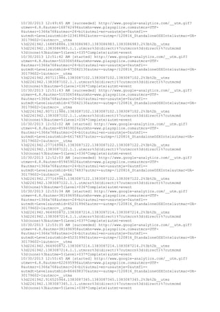 10/30/2013 12:49:45 AM [succeeded] http://www.google-analytics.com/__utm.gif? 
utmwv=4.8.8&utmn=168742494&utmhn=www.playsplice.com&utmcs=UTF- 
8&utmsr=1366x768&utmsc=24-bit&utmul=en-us&utmje=0&utmfl=- 
&utmdt=Levels&utmhid=123418862&utmr=-&utmp=/120816_StandaloneOSXIntel&utmac=UA- 
30179602-1&utmcc=__utma 
%3d2261942.168858886.1383086983.1383086983.1383086983.2%3b%2b__utmz 
%3d2261942.1383086983.1.1.utmcsr%3d(direct)%7cutmccn%3d(direct)%7cutmcmd 
%3d(none)%3b&utme=5(Level+035*Complete)&utmt=event 
10/30/2013 12:51:42 AM [started] http://www.google-analytics.com/__utm.gif? 
utmwv=4.8.8&utmn=510306544&utmhn=www.playsplice.com&utmcs=UTF- 
8&utmsr=1366x768&utmsc=24-bit&utmul=en-us&utmje=0&utmfl=- 
&utmdt=Levels&utmhid=475042130&utmr=-&utmp=/120816_StandaloneOSXIntel&utmac=UA- 
30179602-1&utmcc=__utma 
%3d2261942.807111986.1383087102.1383087102.1383087102.2%3b%2b__utmz 
%3d2261942.1383087102.1.1.utmcsr%3d(direct)%7cutmccn%3d(direct)%7cutmcmd 
%3d(none)%3b&utme=5(Level+036*Complete)&utmt=event 
10/30/2013 12:51:43 AM [succeeded] http://www.google-analytics.com/__utm.gif? 
utmwv=4.8.8&utmn=510306544&utmhn=www.playsplice.com&utmcs=UTF- 
8&utmsr=1366x768&utmsc=24-bit&utmul=en-us&utmje=0&utmfl=- 
&utmdt=Levels&utmhid=475042130&utmr=-&utmp=/120816_StandaloneOSXIntel&utmac=UA- 
30179602-1&utmcc=__utma 
%3d2261942.807111986.1383087102.1383087102.1383087102.2%3b%2b__utmz 
%3d2261942.1383087102.1.1.utmcsr%3d(direct)%7cutmccn%3d(direct)%7cutmcmd 
%3d(none)%3b&utme=5(Level+036*Complete)&utmt=event 
10/30/2013 12:52:02 AM [started] http://www.google-analytics.com/__utm.gif? 
utmwv=4.8.8&utmn=859459026&utmhn=www.playsplice.com&utmcs=UTF- 
8&utmsr=1366x768&utmsc=24-bit&utmul=en-us&utmje=0&utmfl=- 
&utmdt=Levels&utmhid=66174837&utmr=-&utmp=/120816_StandaloneOSXIntel&utmac=UA- 
30179602-1&utmcc=__utma 
%3d2261942.277169943.1383087122.1383087122.1383087122.2%3b%2b__utmz 
%3d2261942.1383087122.1.1.utmcsr%3d(direct)%7cutmccn%3d(direct)%7cutmcmd 
%3d(none)%3b&utme=5(Level+036*Complete)&utmt=event 
10/30/2013 12:52:03 AM [succeeded] http://www.google-analytics.com/__utm.gif? 
utmwv=4.8.8&utmn=859459026&utmhn=www.playsplice.com&utmcs=UTF- 
8&utmsr=1366x768&utmsc=24-bit&utmul=en-us&utmje=0&utmfl=- 
&utmdt=Levels&utmhid=66174837&utmr=-&utmp=/120816_StandaloneOSXIntel&utmac=UA- 
30179602-1&utmcc=__utma 
%3d2261942.277169943.1383087122.1383087122.1383087122.2%3b%2b__utmz 
%3d2261942.1383087122.1.1.utmcsr%3d(direct)%7cutmccn%3d(direct)%7cutmcmd 
%3d(none)%3b&utme=5(Level+036*Complete)&utmt=event 
10/30/2013 12:53:34 AM [started] http://www.google-analytics.com/__utm.gif? 
utmwv=4.8.8&utmn=381696958&utmhn=www.playsplice.com&utmcs=UTF- 
8&utmsr=1366x768&utmsc=24-bit&utmul=en-us&utmje=0&utmfl=- 
&utmdt=Levels&utmhid=452319965&utmr=-&utmp=/120816_StandaloneOSXIntel&utmac=UA- 
30179602-1&utmcc=__utma 
%3d2261942.964900872.1383087214.1383087214.1383087214.2%3b%2b__utmz 
%3d2261942.1383087214.1.1.utmcsr%3d(direct)%7cutmccn%3d(direct)%7cutmcmd 
%3d(none)%3b&utme=5(Level+037*Complete)&utmt=event 
10/30/2013 12:53:35 AM [succeeded] http://www.google-analytics.com/__utm.gif? 
utmwv=4.8.8&utmn=381696958&utmhn=www.playsplice.com&utmcs=UTF- 
8&utmsr=1366x768&utmsc=24-bit&utmul=en-us&utmje=0&utmfl=- 
&utmdt=Levels&utmhid=452319965&utmr=-&utmp=/120816_StandaloneOSXIntel&utmac=UA- 
30179602-1&utmcc=__utma 
%3d2261942.964900872.1383087214.1383087214.1383087214.2%3b%2b__utmz 
%3d2261942.1383087214.1.1.utmcsr%3d(direct)%7cutmccn%3d(direct)%7cutmcmd 
%3d(none)%3b&utme=5(Level+037*Complete)&utmt=event 
10/30/2013 12:55:45 AM [started] http://www.google-analytics.com/__utm.gif? 
utmwv=4.8.8&utmn=622695996&utmhn=www.playsplice.com&utmcs=UTF- 
8&utmsr=1366x768&utmsc=24-bit&utmul=en-us&utmje=0&utmfl=- 
&utmdt=Levels&utmhid=864698370&utmr=-&utmp=/120816_StandaloneOSXIntel&utmac=UA- 
30179602-1&utmcc=__utma 
%3d2261942.916525944.1383087345.1383087345.1383087345.2%3b%2b__utmz 
%3d2261942.1383087345.1.1.utmcsr%3d(direct)%7cutmccn%3d(direct)%7cutmcmd 
%3d(none)%3b&utme=5(Level+038*Complete)&utmt=event 
 