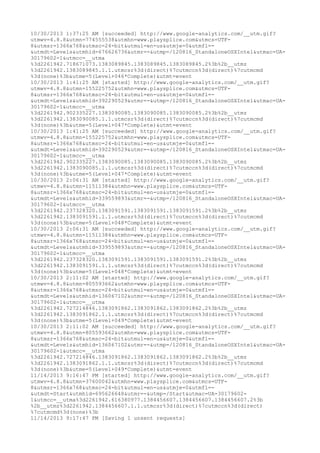 10/30/2013 1:37:25 AM [succeeded] http://www.google-analytics.com/__utm.gif? 
utmwv=4.8.8&utmn=774555538&utmhn=www.playsplice.com&utmcs=UTF- 
8&utmsr=1366x768&utmsc=24-bit&utmul=en-us&utmje=0&utmfl=- 
&utmdt=Levels&utmhid=676626736&utmr=-&utmp=/120816_StandaloneOSXIntel&utmac=UA- 
30179602-1&utmcc=__utma 
%3d2261942.718671073.1383089845.1383089845.1383089845.2%3b%2b__utmz 
%3d2261942.1383089845.1.1.utmcsr%3d(direct)%7cutmccn%3d(direct)%7cutmcmd 
%3d(none)%3b&utme=5(Level+046*Complete)&utmt=event 
10/30/2013 1:41:25 AM [started] http://www.google-analytics.com/__utm.gif? 
utmwv=4.8.8&utmn=155225752&utmhn=www.playsplice.com&utmcs=UTF- 
8&utmsr=1366x768&utmsc=24-bit&utmul=en-us&utmje=0&utmfl=- 
&utmdt=Levels&utmhid=392290529&utmr=-&utmp=/120816_StandaloneOSXIntel&utmac=UA- 
30179602-1&utmcc=__utma 
%3d2261942.902335227.1383090085.1383090085.1383090085.2%3b%2b__utmz 
%3d2261942.1383090085.1.1.utmcsr%3d(direct)%7cutmccn%3d(direct)%7cutmcmd 
%3d(none)%3b&utme=5(Level+047*Complete)&utmt=event 
10/30/2013 1:41:25 AM [succeeded] http://www.google-analytics.com/__utm.gif? 
utmwv=4.8.8&utmn=155225752&utmhn=www.playsplice.com&utmcs=UTF- 
8&utmsr=1366x768&utmsc=24-bit&utmul=en-us&utmje=0&utmfl=- 
&utmdt=Levels&utmhid=392290529&utmr=-&utmp=/120816_StandaloneOSXIntel&utmac=UA- 
30179602-1&utmcc=__utma 
%3d2261942.902335227.1383090085.1383090085.1383090085.2%3b%2b__utmz 
%3d2261942.1383090085.1.1.utmcsr%3d(direct)%7cutmccn%3d(direct)%7cutmcmd 
%3d(none)%3b&utme=5(Level+047*Complete)&utmt=event 
10/30/2013 2:06:31 AM [started] http://www.google-analytics.com/__utm.gif? 
utmwv=4.8.8&utmn=11511384&utmhn=www.playsplice.com&utmcs=UTF- 
8&utmsr=1366x768&utmsc=24-bit&utmul=en-us&utmje=0&utmfl=- 
&utmdt=Levels&utmhid=339559893&utmr=-&utmp=/120816_StandaloneOSXIntel&utmac=UA- 
30179602-1&utmcc=__utma 
%3d2261942.237328320.1383091591.1383091591.1383091591.2%3b%2b__utmz 
%3d2261942.1383091591.1.1.utmcsr%3d(direct)%7cutmccn%3d(direct)%7cutmcmd 
%3d(none)%3b&utme=5(Level+048*Complete)&utmt=event 
10/30/2013 2:06:31 AM [succeeded] http://www.google-analytics.com/__utm.gif? 
utmwv=4.8.8&utmn=11511384&utmhn=www.playsplice.com&utmcs=UTF- 
8&utmsr=1366x768&utmsc=24-bit&utmul=en-us&utmje=0&utmfl=- 
&utmdt=Levels&utmhid=339559893&utmr=-&utmp=/120816_StandaloneOSXIntel&utmac=UA- 
30179602-1&utmcc=__utma 
%3d2261942.237328320.1383091591.1383091591.1383091591.2%3b%2b__utmz 
%3d2261942.1383091591.1.1.utmcsr%3d(direct)%7cutmccn%3d(direct)%7cutmcmd 
%3d(none)%3b&utme=5(Level+048*Complete)&utmt=event 
10/30/2013 2:11:02 AM [started] http://www.google-analytics.com/__utm.gif? 
utmwv=4.8.8&utmn=805593662&utmhn=www.playsplice.com&utmcs=UTF- 
8&utmsr=1366x768&utmsc=24-bit&utmul=en-us&utmje=0&utmfl=- 
&utmdt=Levels&utmhid=136067102&utmr=-&utmp=/120816_StandaloneOSXIntel&utmac=UA- 
30179602-1&utmcc=__utma 
%3d2261942.727214846.1383091862.1383091862.1383091862.2%3b%2b__utmz 
%3d2261942.1383091862.1.1.utmcsr%3d(direct)%7cutmccn%3d(direct)%7cutmcmd 
%3d(none)%3b&utme=5(Level+049*Complete)&utmt=event 
10/30/2013 2:11:02 AM [succeeded] http://www.google-analytics.com/__utm.gif? 
utmwv=4.8.8&utmn=805593662&utmhn=www.playsplice.com&utmcs=UTF- 
8&utmsr=1366x768&utmsc=24-bit&utmul=en-us&utmje=0&utmfl=- 
&utmdt=Levels&utmhid=136067102&utmr=-&utmp=/120816_StandaloneOSXIntel&utmac=UA- 
30179602-1&utmcc=__utma 
%3d2261942.727214846.1383091862.1383091862.1383091862.2%3b%2b__utmz 
%3d2261942.1383091862.1.1.utmcsr%3d(direct)%7cutmccn%3d(direct)%7cutmcmd 
%3d(none)%3b&utme=5(Level+049*Complete)&utmt=event 
11/14/2013 9:16:47 PM [started] http://www.google-analytics.com/__utm.gif? 
utmwv=4.8.8&utmn=37600042&utmhn=www.playsplice.com&utmcs=UTF- 
8&utmsr=1366x768&utmsc=24-bit&utmul=en-us&utmje=0&utmfl=- 
&utmdt=Start&utmhid=695626648&utmr=-&utmp=/Start&utmac=UA-30179602- 
1&utmcc=__utma%3d2261942.616380977.1384456607.1384456607.1384456607.2%3b 
%2b__utmz%3d2261942.1384456607.1.1.utmcsr%3d(direct)%7cutmccn%3d(direct) 
%7cutmcmd%3d(none)%3b 
11/14/2013 9:17:47 PM [Saving 1 unsent requests] 
 