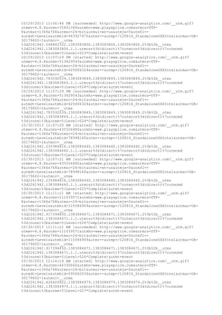 10/29/2013 11:56:46 PM [succeeded] http://www.google-analytics.com/__utm.gif? 
utmwv=4.8.8&utmn=35401368&utmhn=www.playsplice.com&utmcs=UTF- 
8&utmsr=1366x768&utmsc=24-bit&utmul=en-us&utmje=0&utmfl=- 
&utmdt=Levels&utmhid=943927470&utmr=-&utmp=/120816_StandaloneOSXIntel&utmac=UA- 
30179602-1&utmcc=__utma 
%3d2261942.548842502.1383083806.1383083806.1383083806.2%3b%2b__utmz 
%3d2261942.1383083806.1.1.utmcsr%3d(direct)%7cutmccn%3d(direct)%7cutmcmd 
%3d(none)%3b&utme=5(Level+023*Complete)&utmt=event 
10/29/2013 11:57:29 PM [started] http://www.google-analytics.com/__utm.gif? 
utmwv=4.8.8&utmn=513429543&utmhn=www.playsplice.com&utmcs=UTF- 
8&utmsr=1366x768&utmsc=24-bit&utmul=en-us&utmje=0&utmfl=- 
&utmdt=Levels&utmhid=625006324&utmr=-&utmp=/120816_StandaloneOSXIntel&utmac=UA- 
30179602-1&utmcc=__utma 
%3d2261942.783592039.1383083849.1383083849.1383083849.2%3b%2b__utmz 
%3d2261942.1383083849.1.1.utmcsr%3d(direct)%7cutmccn%3d(direct)%7cutmcmd 
%3d(none)%3b&utme=5(Level+024*Complete)&utmt=event 
10/29/2013 11:57:29 PM [succeeded] http://www.google-analytics.com/__utm.gif? 
utmwv=4.8.8&utmn=513429543&utmhn=www.playsplice.com&utmcs=UTF- 
8&utmsr=1366x768&utmsc=24-bit&utmul=en-us&utmje=0&utmfl=- 
&utmdt=Levels&utmhid=625006324&utmr=-&utmp=/120816_StandaloneOSXIntel&utmac=UA- 
30179602-1&utmcc=__utma 
%3d2261942.783592039.1383083849.1383083849.1383083849.2%3b%2b__utmz 
%3d2261942.1383083849.1.1.utmcsr%3d(direct)%7cutmccn%3d(direct)%7cutmcmd 
%3d(none)%3b&utme=5(Level+024*Complete)&utmt=event 
10/30/2013 12:07:20 AM [started] http://www.google-analytics.com/__utm.gif? 
utmwv=4.8.8&utmn=435504480&utmhn=www.playsplice.com&utmcs=UTF- 
8&utmsr=1366x768&utmsc=24-bit&utmul=en-us&utmje=0&utmfl=- 
&utmdt=Levels&utmhid=78998140&utmr=-&utmp=/120816_StandaloneOSXIntel&utmac=UA- 
30179602-1&utmcc=__utma 
%3d2261942.235984816.1383084440.1383084440.1383084440.2%3b%2b__utmz 
%3d2261942.1383084440.1.1.utmcsr%3d(direct)%7cutmccn%3d(direct)%7cutmcmd 
%3d(none)%3b&utme=5(Level+025*Complete)&utmt=event 
10/30/2013 12:07:21 AM [succeeded] http://www.google-analytics.com/__utm.gif? 
utmwv=4.8.8&utmn=435504480&utmhn=www.playsplice.com&utmcs=UTF- 
8&utmsr=1366x768&utmsc=24-bit&utmul=en-us&utmje=0&utmfl=- 
&utmdt=Levels&utmhid=78998140&utmr=-&utmp=/120816_StandaloneOSXIntel&utmac=UA- 
30179602-1&utmcc=__utma 
%3d2261942.235984816.1383084440.1383084440.1383084440.2%3b%2b__utmz 
%3d2261942.1383084440.1.1.utmcsr%3d(direct)%7cutmccn%3d(direct)%7cutmcmd 
%3d(none)%3b&utme=5(Level+025*Complete)&utmt=event 
10/30/2013 12:11:11 AM [started] http://www.google-analytics.com/__utm.gif? 
utmwv=4.8.8&utmn=111039571&utmhn=www.playsplice.com&utmcs=UTF- 
8&utmsr=1366x768&utmsc=24-bit&utmul=en-us&utmje=0&utmfl=- 
&utmdt=Levels&utmhid=115586909&utmr=-&utmp=/120816_StandaloneOSXIntel&utmac=UA- 
30179602-1&utmcc=__utma 
%3d2261942.917394850.1383084671.1383084671.1383084671.2%3b%2b__utmz 
%3d2261942.1383084671.1.1.utmcsr%3d(direct)%7cutmccn%3d(direct)%7cutmcmd 
%3d(none)%3b&utme=5(Level+026*Complete)&utmt=event 
10/30/2013 12:11:11 AM [succeeded] http://www.google-analytics.com/__utm.gif? 
utmwv=4.8.8&utmn=111039571&utmhn=www.playsplice.com&utmcs=UTF- 
8&utmsr=1366x768&utmsc=24-bit&utmul=en-us&utmje=0&utmfl=- 
&utmdt=Levels&utmhid=115586909&utmr=-&utmp=/120816_StandaloneOSXIntel&utmac=UA- 
30179602-1&utmcc=__utma 
%3d2261942.917394850.1383084671.1383084671.1383084671.2%3b%2b__utmz 
%3d2261942.1383084671.1.1.utmcsr%3d(direct)%7cutmccn%3d(direct)%7cutmcmd 
%3d(none)%3b&utme=5(Level+026*Complete)&utmt=event 
10/30/2013 12:16:19 AM [started] http://www.google-analytics.com/__utm.gif? 
utmwv=4.8.8&utmn=64330660&utmhn=www.playsplice.com&utmcs=UTF- 
8&utmsr=1366x768&utmsc=24-bit&utmul=en-us&utmje=0&utmfl=- 
&utmdt=Levels&utmhid=595062036&utmr=-&utmp=/120816_StandaloneOSXIntel&utmac=UA- 
30179602-1&utmcc=__utma 
%3d2261942.426429922.1383084979.1383084979.1383084979.2%3b%2b__utmz 
%3d2261942.1383084979.1.1.utmcsr%3d(direct)%7cutmccn%3d(direct)%7cutmcmd 
%3d(none)%3b&utme=5(Level+027*Complete)&utmt=event 
 