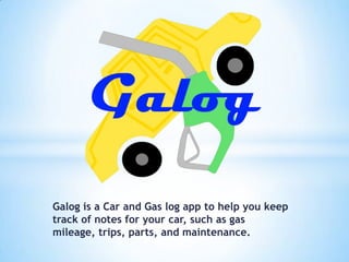 Galog is a Car and Gas log app to help you keep
track of notes for your car, such as gas mileage,
trips, parts, and maintenance.

 
