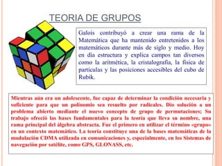 TEORIA DE GRUPOS
Mientras aún era un adolescente, fue capaz de determinar la condición necesaria y
suficiente para que un polinomio sea resuelto por radicales. Dio solución a un
problema abierto mediante el nuevo concepto de grupo de permutaciones; Su
trabajo ofreció las bases fundamentales para la teoría que lleva su nombre, una
rama principal del álgebra abstracta. Fue el primero en utilizar el término «grupo»
en un contexto matemático. La teoría constituye una de la bases matemáticas de la
modulación CDMA utilizada en comunicaciones y, especialmente, en los Sistemas de
navegación por satélite, como GPS, GLONASS, etc.
Galois contribuyó a crear una rama de la
Matemática que ha mantenido entretenidos a los
matemáticos durante más de siglo y medio. Hoy
en día estructura y explica campos tan diversos
como la aritmética, la cristalografía, la física de
partículas y las posiciones accesibles del cubo de
Rubik.
 