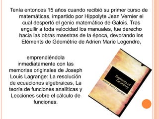 Tenía entonces 15 años cuando recibió su primer curso de
matemáticas, impartido por Hippolyte Jean Vernier el
cual despertó el genio matemático de Galois. Tras
engullir a toda velocidad los manuales, fue derecho
hacia las obras maestras de la época, devorando los
Eléments de Géométrie de Adrien Marie Legendre,
emprendiéndola
inmediatamente con las
memorias originales de Joseph
Louis Lagrange: La resolución
de ecuaciones algebraicas, La
teoría de funciones analíticas y
Lecciones sobre el cálculo de
funciones.
 