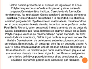 Galois decidió presentarse al examen de ingreso en la École
Polytechnique con un año de anticipación y sin el curso de
preparación matemática habitual. Careciendo de formación
fundamental, fue rechazado. Galois consideró su fracaso como una
injusticia, y ello endureció su rechazo a la autoridad. No obstante,
continuó progresando rápidamente en matemáticas, matriculándose
en el curso superior de esta ciencia, impartido por el profesor Louis-
Paul-Émile Richard, quien se percató inmediatamente de las dotes de
Galois, solicitando que fuera admitido sin examen previo en la École
Polytechnique. Aunque su recomendación no fue atendida, en 1829,
siendo todavía estudiante, Galois logró publicar su primer trabajo. Se
titulaba Demostración de un teorema sobre fracciones continuas
periódicas. Este artículo, sin embargo, sólo fue un pequeño aparte. A
sus 17 años estaba atacando uno de los más difíciles problemas de
las matemáticas; un problema que había mantenido en jaque a los
matemáticos durante más de un siglo. Lo que Galois consiguió fue
dar criterios definitivos para determinar si las soluciones de una
ecuación polinómica podrán o no calcularse por radicales.
 