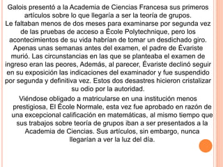 Galois presentó a la Academia de Ciencias Francesa sus primeros
artículos sobre lo que llegaría a ser la teoría de grupos.
Le faltaban menos de dos meses para examinarse por segunda vez
de las pruebas de acceso a École Polytechnique, pero los
acontecimientos de su vida habrían de tomar un desdichado giro.
Apenas unas semanas antes del examen, el padre de Évariste
murió. Las circunstancias en las que se planteaba el examen de
ingreso eran las peores, Además, al parecer, Évariste declinó seguir
en su exposición las indicaciones del examinador y fue suspendido
por segunda y definitiva vez. Estos dos desastres hicieron cristalizar
su odio por la autoridad.
Viéndose obligado a matricularse en una institución menos
prestigiosa, El École Normale, esta vez fue aprobado en razón de
una excepcional calificación en matemáticas, al mismo tiempo que
sus trabajos sobre teoría de grupos iban a ser presentados a la
Academia de Ciencias. Sus artículos, sin embargo, nunca
llegarían a ver la luz del día.
 