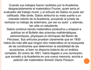 Cuando sus trabajos fueron recibidos por la Academia,
desgraciadamente el matemático Fourier, quien sería el
evaluador del trabajo murió, y el artículo de Galois no pudo ser
calificado. Más tarde, Galois atribuiría su mala suerte a un
malvado intento de la Academia, acusando al jurado de
rechazar su trabajo de antemano, por ser su autor y además,
tan sólo un estudiante.
Galois continuó siendo matemático productivo y empezó a
publicar en el Bulletin des sciences mathématiques,
astronomiques, physiques et chimiques del Barón de
Férussac. Sus artículos prueban claramente que en 1830
había ido más allá que ningún otro matemático en la búsqueda
de las condiciones que determinan la solubilidad de las
ecuaciones, si bien no disponía todavía de un análisis
completo. En enero de 1831, había llegado a una conclusión,
que sometió a la Academia en una nueva memoria, escrita a
petición del matemático Simeón Denis Poisson.
 