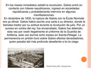 En los meses inmediatos estalló la revolución, Galois entró en
contacto con líderes republicanos, ingresó en sociedades
republicanas y probablemente intervino en algunas
manifestaciones.
En diciembre de 1830, la ruptura de Galois con la École Normale
era ya oficial. Galois había escrito una carta a su director, donde le
llamaba traidor por su actitud durante la revolución de julio. Por un
suceso en contra del rey, fue encarcelado, Galois fue detenido,
esta vez por vestir ilegalmente el uniforme de la Guardia de
Artillería, esta vez durmió ocho meses en Sainte-Pélagie. La
permanencia en prisión tuvo sobre Galois efectos devastadores,
quien pasaba del más profundo desaliento a la ira ciega.
Prisión Cherry Hill_ Pennsylvania
 