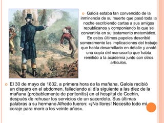 Galois estaba tan convencido de la
inminencia de su muerte que pasó toda la
noche escribiendo cartas a sus amigos
republicanos y componiendo lo que se
convertiría en su testamento matemático.
En estos últimos papeles describió
someramente las implicaciones del trabajo
que había desarrollado en detalle y anotó
una copia del manuscrito que había
remitido a la academia junto con otros
artículos.
 .
 El 30 de mayo de 1832, a primera hora de la mañana, Galois recibió
un disparo en el abdomen, falleciendo al día siguiente a las diez de la
mañana (probablemente de peritonitis) en el hospital de Cochin,
después de rehusar los servicios de un sacerdote. Sus últimas
palabras a su hermano Alfredo fueron: «¡No llores! Necesito todo mi
coraje para morir a los veinte años».
 