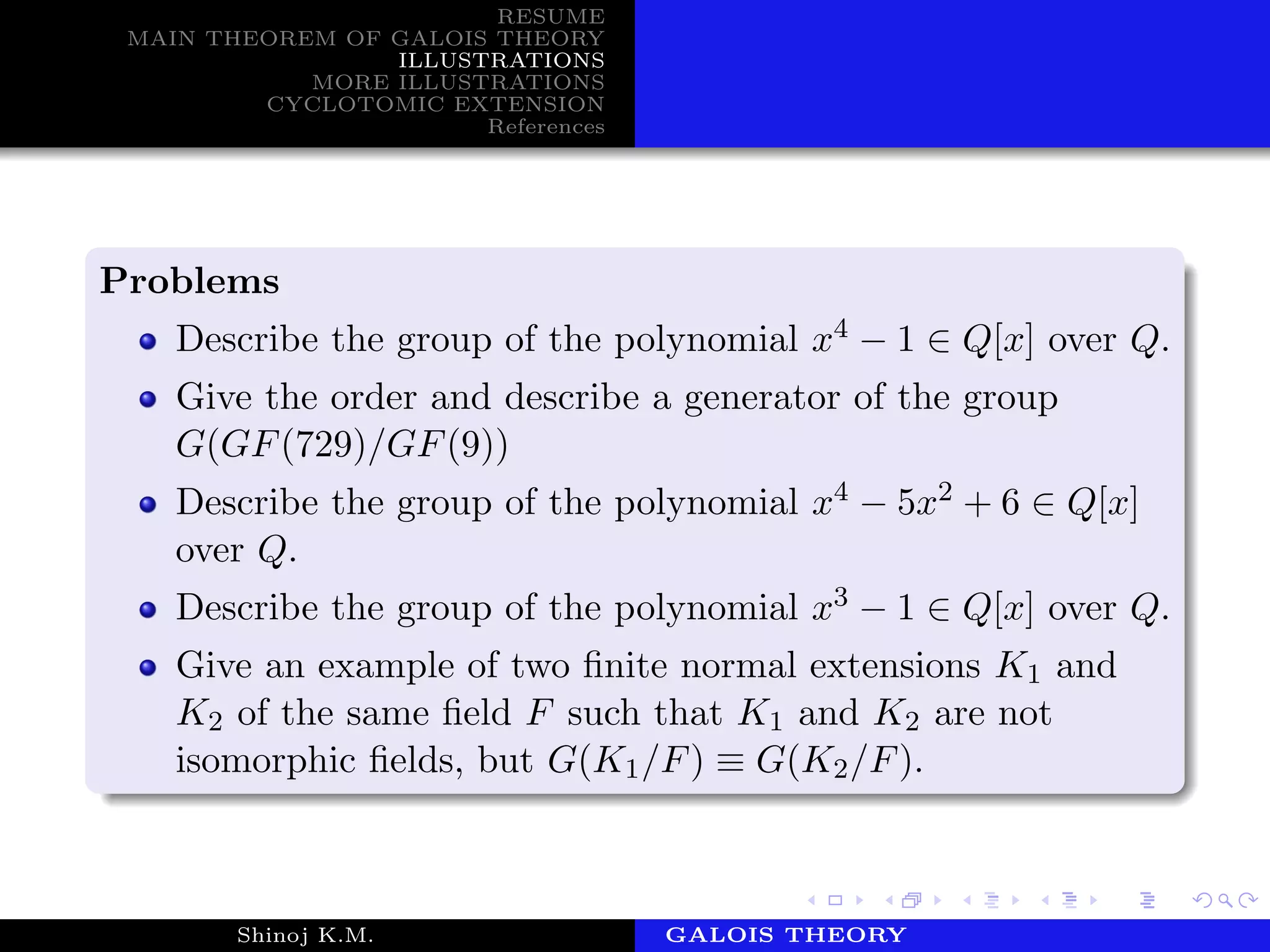 RESUME
MAIN THEOREM OF GALOIS THEORY
ILLUSTRATIONS
MORE ILLUSTRATIONS
CYCLOTOMIC EXTENSION
References
Problems
Describe the group of the polynomial x4 − 1 ∈ Q[x] over Q.
Give the order and describe a generator of the group
G(GF(729)/GF(9))
Describe the group of the polynomial x4 − 5x2 + 6 ∈ Q[x]
over Q.
Describe the group of the polynomial x3 − 1 ∈ Q[x] over Q.
Give an example of two ﬁnite normal extensions K1 and
K2 of the same ﬁeld F such that K1 and K2 are not
isomorphic ﬁelds, but G(K1/F) ≡ G(K2/F).
Shinoj K.M. Department of MathematicsGALOIS THEORY
 