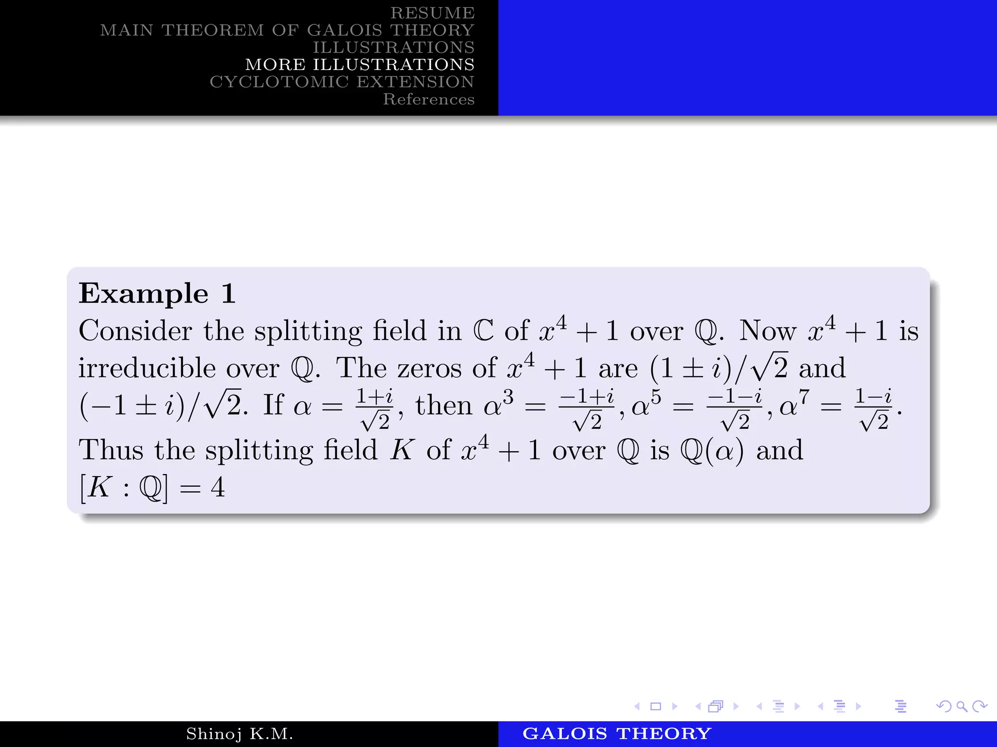 RESUME
MAIN THEOREM OF GALOIS THEORY
ILLUSTRATIONS
MORE ILLUSTRATIONS
CYCLOTOMIC EXTENSION
References
Example 1
Consider the splitting ﬁeld in C of x4 + 1 over Q. Now x4 + 1 is
irreducible over Q. The zeros of x4 + 1 are (1 ± i)/
√
2 and
(−1 ± i)/
√
2. If α = 1+i√
2
, then α3 = −1+i√
2
, α5 = −1−i√
2
, α7 = 1−i√
2
.
Thus the splitting ﬁeld K of x4 + 1 over Q is Q(α) and
[K : Q] = 4
Shinoj K.M. Department of MathematicsGALOIS THEORY
 