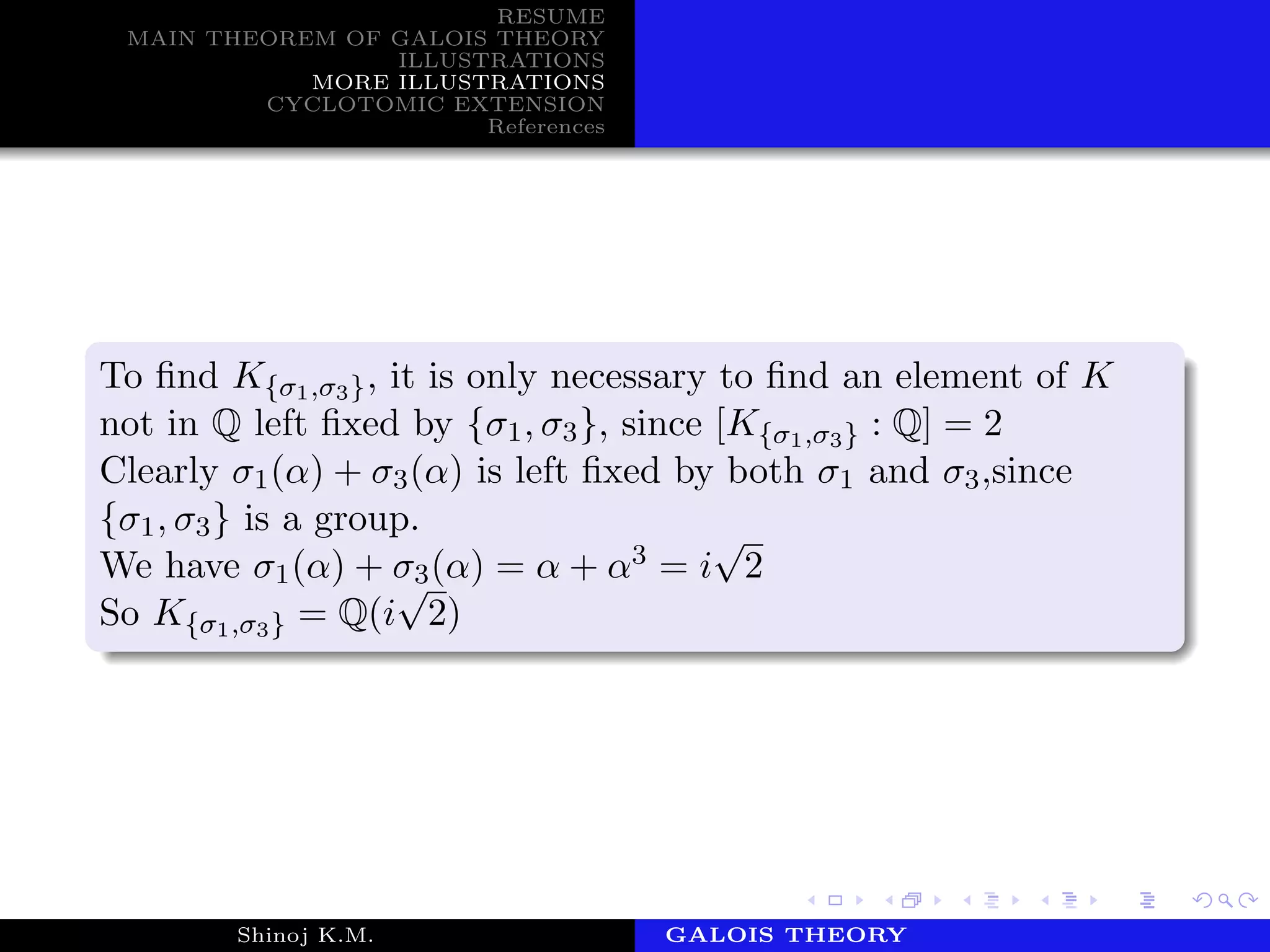 RESUME
MAIN THEOREM OF GALOIS THEORY
ILLUSTRATIONS
MORE ILLUSTRATIONS
CYCLOTOMIC EXTENSION
References
To ﬁnd K{σ1,σ3}, it is only necessary to ﬁnd an element of K
not in Q left ﬁxed by {σ1, σ3}, since [K{σ1,σ3} : Q] = 2
Clearly σ1(α) + σ3(α) is left ﬁxed by both σ1 and σ3,since
{σ1, σ3} is a group.
We have σ1(α) + σ3(α) = α + α3 = i
√
2
So K{σ1,σ3} = Q(i
√
2)
Shinoj K.M. Department of MathematicsGALOIS THEORY
 