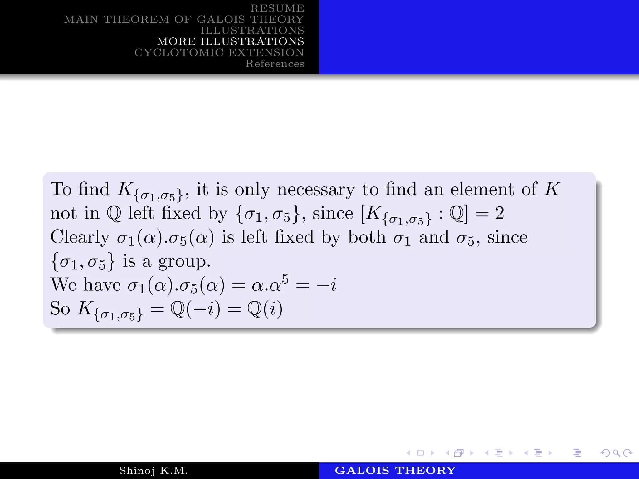 RESUME
MAIN THEOREM OF GALOIS THEORY
ILLUSTRATIONS
MORE ILLUSTRATIONS
CYCLOTOMIC EXTENSION
References
To ﬁnd K{σ1,σ5}, it is only necessary to ﬁnd an element of K
not in Q left ﬁxed by {σ1, σ5}, since [K{σ1,σ5} : Q] = 2
Clearly σ1(α).σ5(α) is left ﬁxed by both σ1 and σ5, since
{σ1, σ5} is a group.
We have σ1(α).σ5(α) = α.α5 = −i
So K{σ1,σ5} = Q(−i) = Q(i)
Shinoj K.M. Department of MathematicsGALOIS THEORY
 