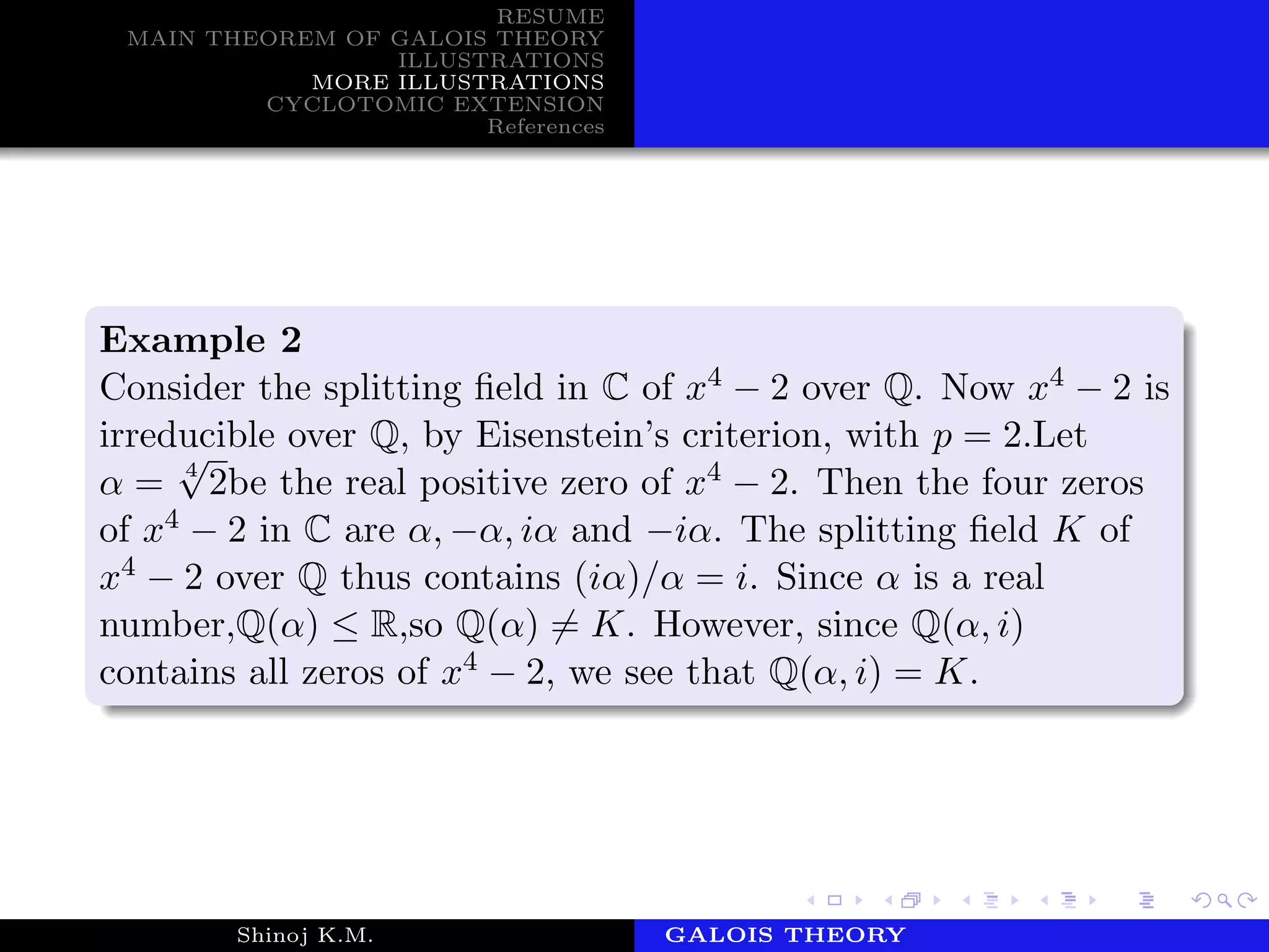 RESUME
MAIN THEOREM OF GALOIS THEORY
ILLUSTRATIONS
MORE ILLUSTRATIONS
CYCLOTOMIC EXTENSION
References
Example 2
Consider the splitting ﬁeld in C of x4 − 2 over Q. Now x4 − 2 is
irreducible over Q, by Eisenstein’s criterion, with p = 2.Let
α = 4
√
2be the real positive zero of x4 − 2. Then the four zeros
of x4 − 2 in C are α, −α, iα and −iα. The splitting ﬁeld K of
x4 − 2 over Q thus contains (iα)/α = i. Since α is a real
number,Q(α) ≤ R,so Q(α) = K. However, since Q(α, i)
contains all zeros of x4 − 2, we see that Q(α, i) = K.
Shinoj K.M. Department of MathematicsGALOIS THEORY
 