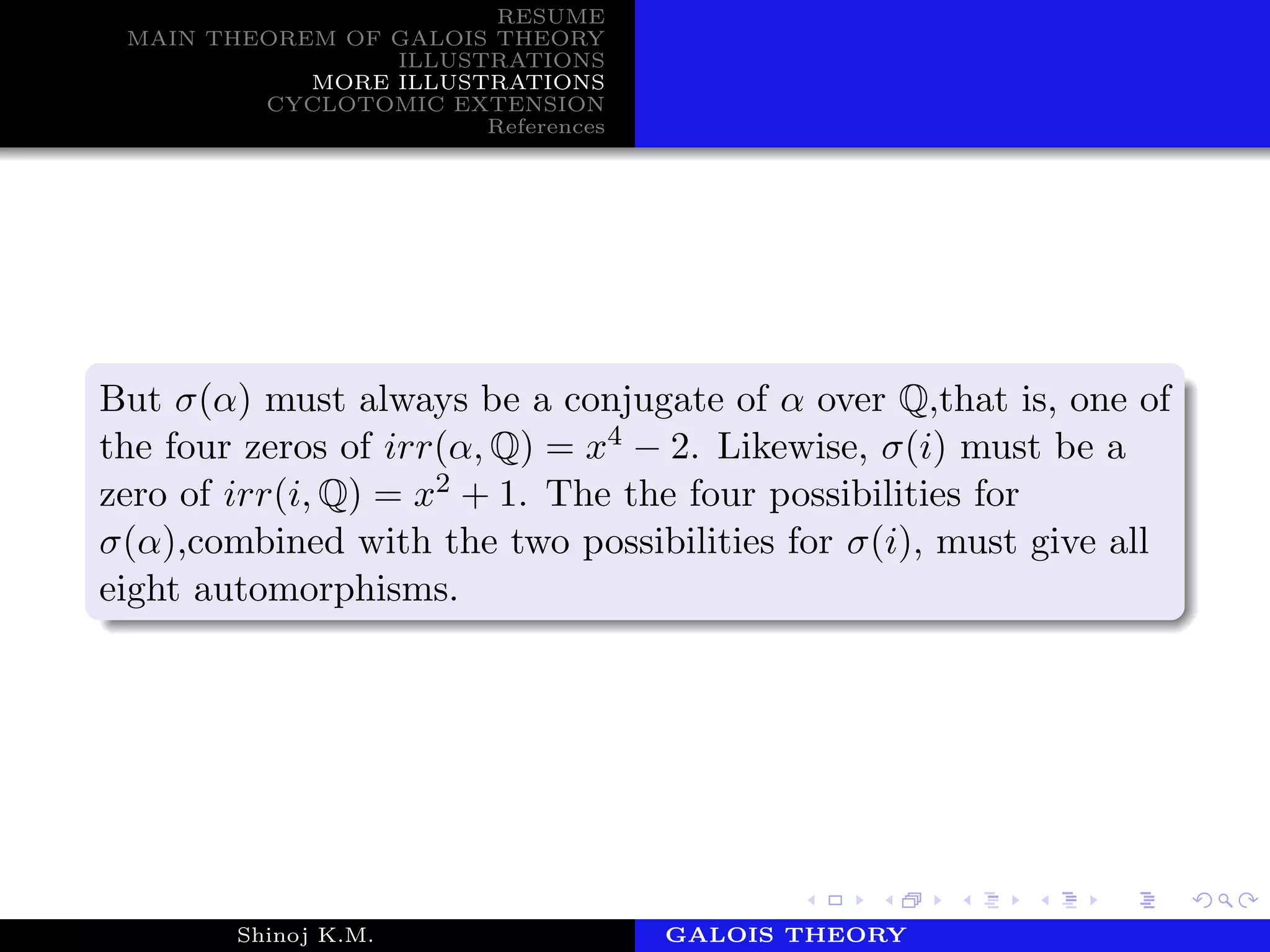 RESUME
MAIN THEOREM OF GALOIS THEORY
ILLUSTRATIONS
MORE ILLUSTRATIONS
CYCLOTOMIC EXTENSION
References
But σ(α) must always be a conjugate of α over Q,that is, one of
the four zeros of irr(α, Q) = x4 − 2. Likewise, σ(i) must be a
zero of irr(i, Q) = x2 + 1. The the four possibilities for
σ(α),combined with the two possibilities for σ(i), must give all
eight automorphisms.
Shinoj K.M. Department of MathematicsGALOIS THEORY
 