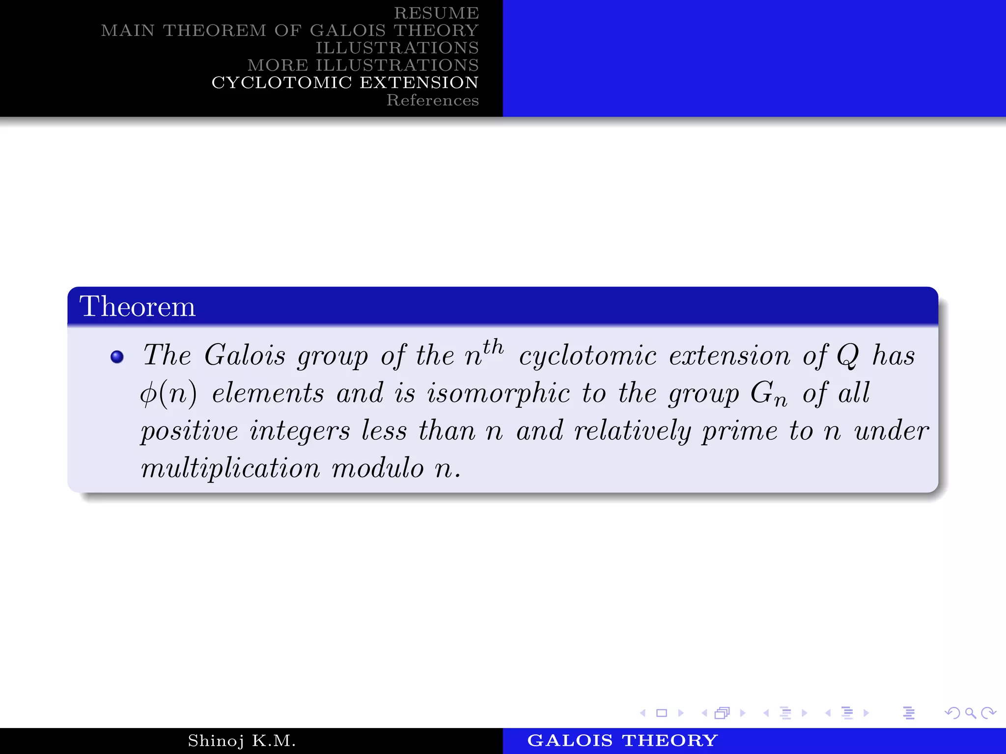 RESUME
MAIN THEOREM OF GALOIS THEORY
ILLUSTRATIONS
MORE ILLUSTRATIONS
CYCLOTOMIC EXTENSION
References
Theorem
The Galois group of the nth cyclotomic extension of Q has
φ(n) elements and is isomorphic to the group Gn of all
positive integers less than n and relatively prime to n under
multiplication modulo n.
Shinoj K.M. Department of MathematicsGALOIS THEORY
 