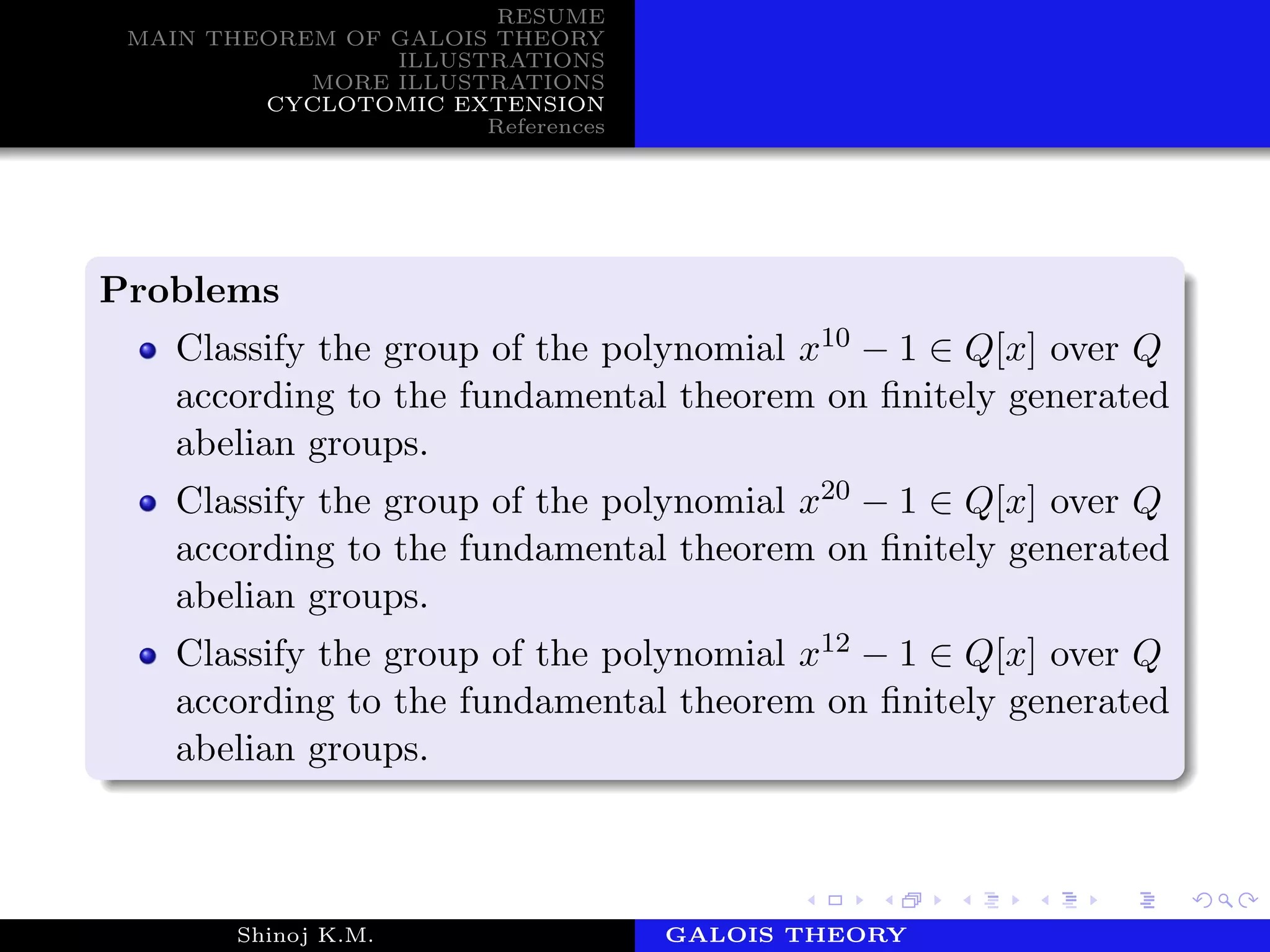 RESUME
MAIN THEOREM OF GALOIS THEORY
ILLUSTRATIONS
MORE ILLUSTRATIONS
CYCLOTOMIC EXTENSION
References
Problems
Classify the group of the polynomial x10 − 1 ∈ Q[x] over Q
according to the fundamental theorem on ﬁnitely generated
abelian groups.
Classify the group of the polynomial x20 − 1 ∈ Q[x] over Q
according to the fundamental theorem on ﬁnitely generated
abelian groups.
Classify the group of the polynomial x12 − 1 ∈ Q[x] over Q
according to the fundamental theorem on ﬁnitely generated
abelian groups.
Shinoj K.M. Department of MathematicsGALOIS THEORY
 