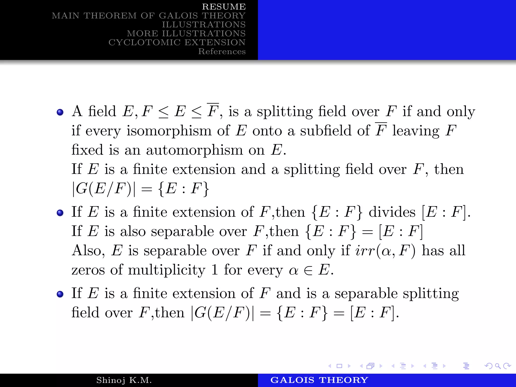 RESUME
MAIN THEOREM OF GALOIS THEORY
ILLUSTRATIONS
MORE ILLUSTRATIONS
CYCLOTOMIC EXTENSION
References
A ﬁeld E, F ≤ E ≤ F, is a splitting ﬁeld over F if and only
if every isomorphism of E onto a subﬁeld of F leaving F
ﬁxed is an automorphism on E.
If E is a ﬁnite extension and a splitting ﬁeld over F, then
|G(E/F)| = {E : F}
If E is a ﬁnite extension of F,then {E : F} divides [E : F].
If E is also separable over F,then {E : F} = [E : F]
Also, E is separable over F if and only if irr(α, F) has all
zeros of multiplicity 1 for every α ∈ E.
If E is a ﬁnite extension of F and is a separable splitting
ﬁeld over F,then |G(E/F)| = {E : F} = [E : F].
Shinoj K.M. Department of MathematicsGALOIS THEORY
 