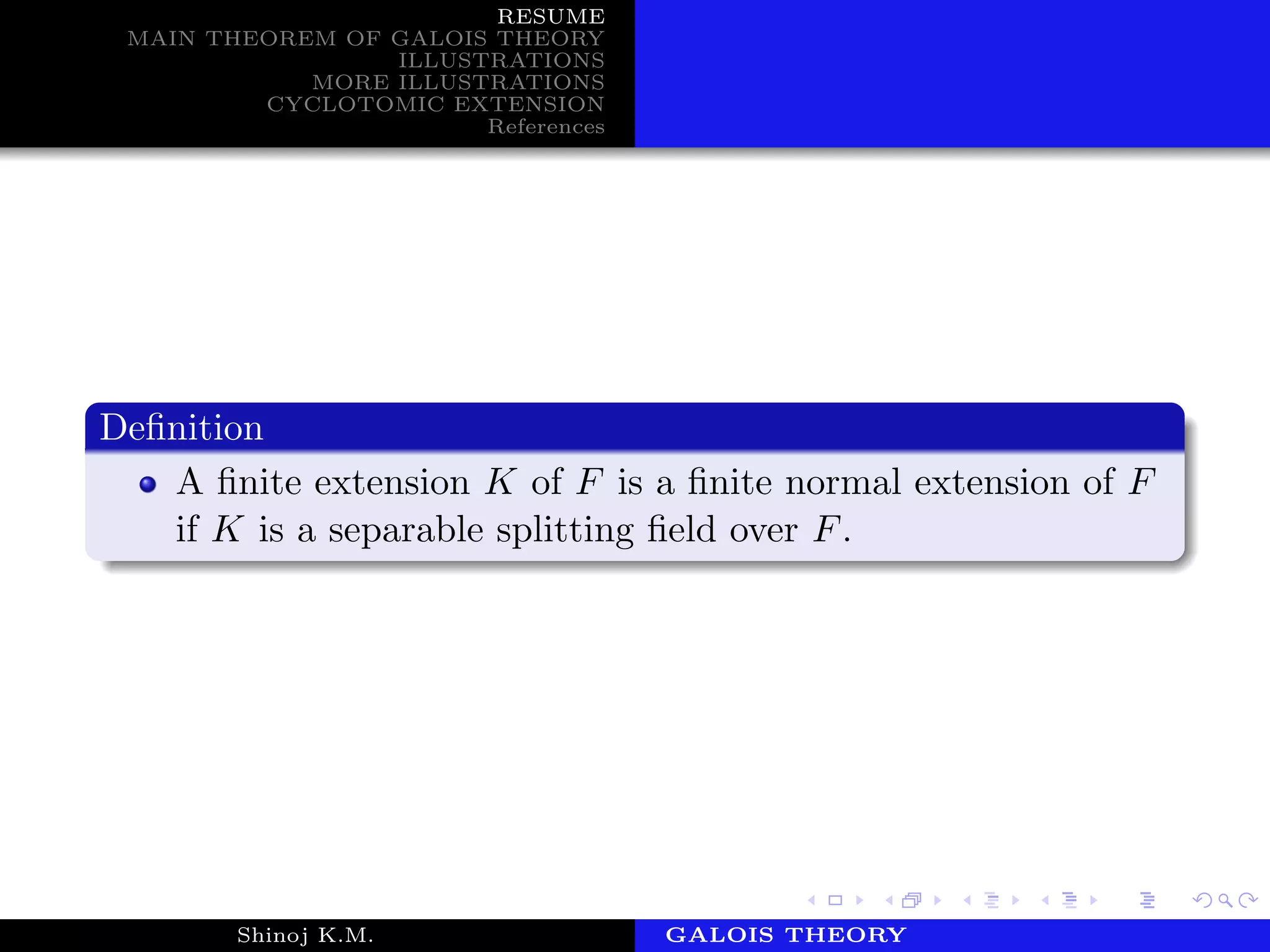 RESUME
MAIN THEOREM OF GALOIS THEORY
ILLUSTRATIONS
MORE ILLUSTRATIONS
CYCLOTOMIC EXTENSION
References
Deﬁnition
A ﬁnite extension K of F is a ﬁnite normal extension of F
if K is a separable splitting ﬁeld over F.
Shinoj K.M. Department of MathematicsGALOIS THEORY
 
