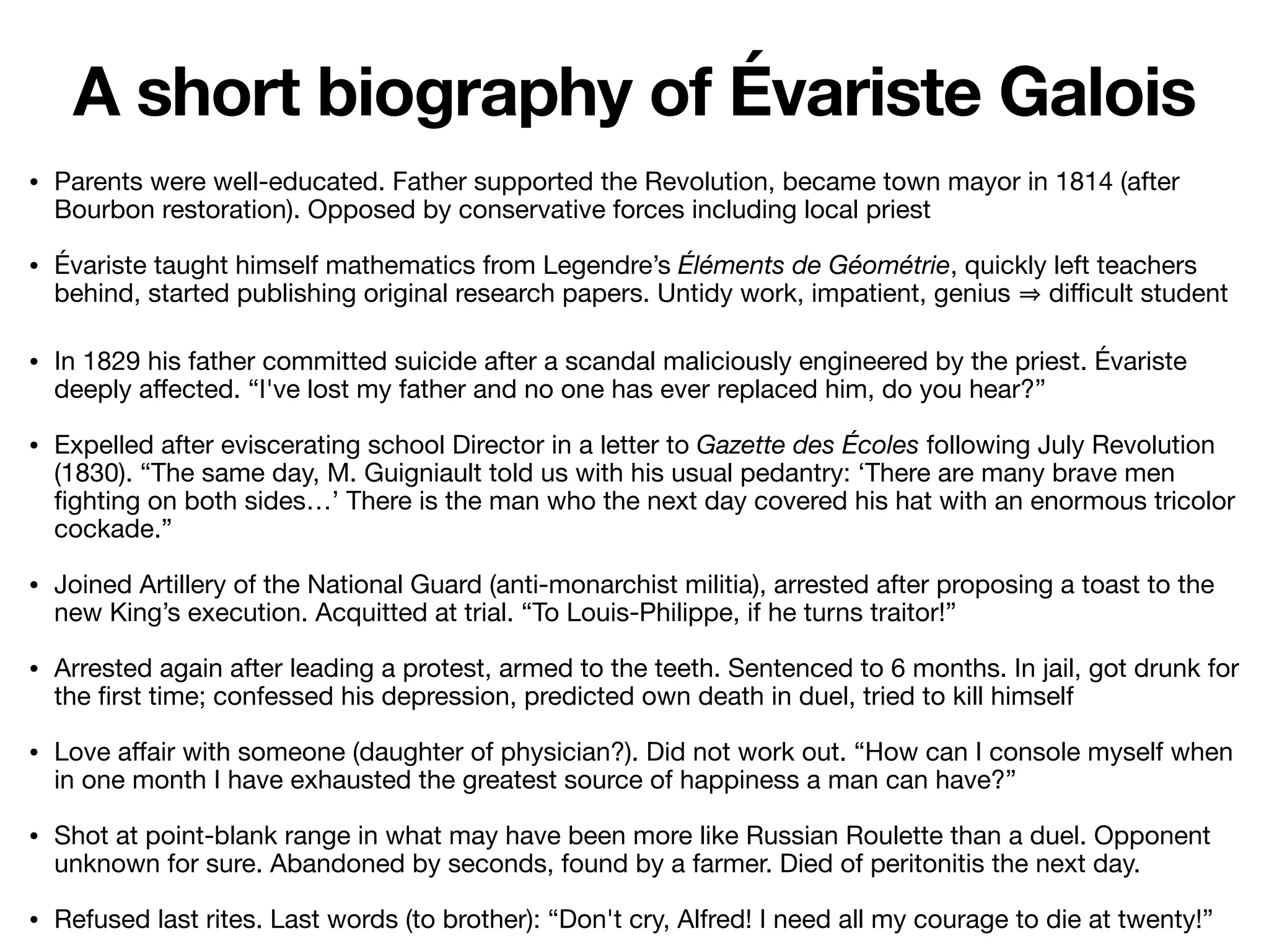 • Parents were well-educated. Father supported the Revolution, became town mayor in 1814 (after
Bourbon restoration). Opposed by conservative forces including local priest

• Évariste taught himself mathematics from Legendre’s Éléments de Géométrie, quickly left teachers
behind, started publishing original research papers. Untidy work, impatient, genius di
ffi
cult student

• In 1829 his father committed suicide after a scandal maliciously engineered by the priest. Évariste
deeply a
ff
ected. “I've lost my father and no one has ever replaced him, do you hear?”

• Expelled after eviscerating school Director in a letter to Gazette des Écoles following July Revolution
(1830). “The same day, M. Guigniault told us with his usual pedantry: ‘There are many brave men
fi
ghting on both sides…’ There is the man who the next day covered his hat with an enormous tricolor
cockade.”

• Joined Artillery of the National Guard (anti-monarchist militia), arrested after proposing a toast to the
new King’s execution. Acquitted at trial. “To Louis-Philippe, if he turns traitor!”

• Arrested again after leading a protest, armed to the teeth. Sentenced to 6 months. In jail, got drunk for
the
fi
rst time; confessed his depression, predicted own death in duel, tried to kill himself

• Love a
ff
air with someone (daughter of physician?). Did not work out. “How can I console myself when
in one month I have exhausted the greatest source of happiness a man can have?”

• Shot at point-blank range in what may have been more like Russian Roulette than a duel. Opponent
unknown for sure. Abandoned by seconds, found by a farmer. Died of peritonitis the next day.

• Refused last rites. Last words (to brother): “Don't cry, Alfred! I need all my courage to die at twenty!”
A short biography of Évariste Galois
 