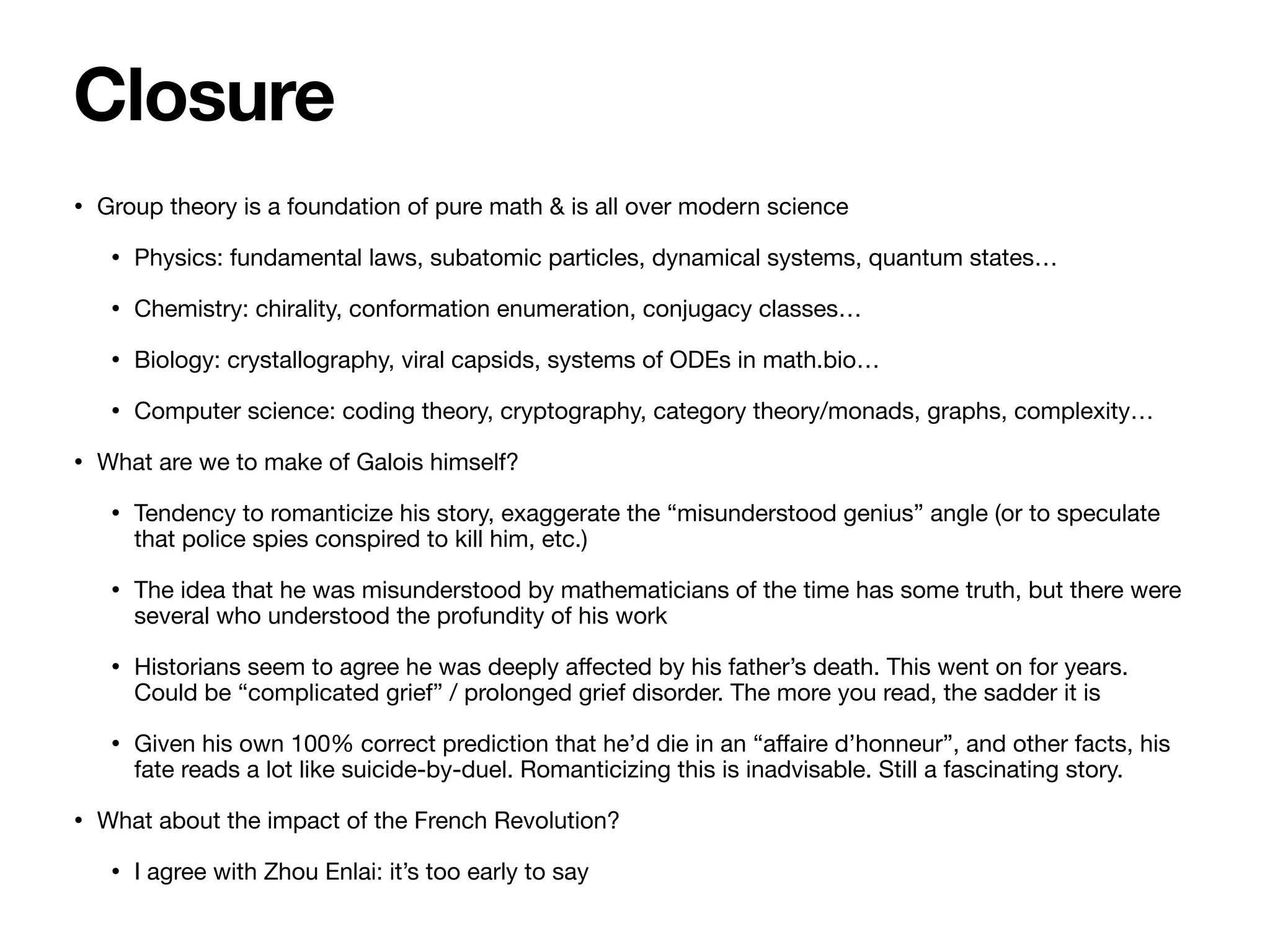 • Group theory is a foundation of pure math & is all over modern science

• Physics: fundamental laws, subatomic particles, dynamical systems, quantum states…

• Chemistry: chirality, conformation enumeration, conjugacy classes…

• Biology: crystallography, viral capsids, systems of ODEs in math.bio…

• Computer science: coding theory, cryptography, category theory/monads, graphs, complexity…

• What are we to make of Galois himself?

• Tendency to romanticize his story, exaggerate the “misunderstood genius” angle (or to speculate
that police spies conspired to kill him, etc.)

• The idea that he was misunderstood by mathematicians of the time has some truth, but there were
several who understood the profundity of his work

• Historians seem to agree he was deeply a
ff
ected by his father’s death. This went on for years.
Could be “complicated grief” / prolonged grief disorder. The more you read, the sadder it is

• Given his own 100% correct prediction that he’d die in an “a
ff
aire d’honneur”, and other facts, his
fate reads a lot like suicide-by-duel. Romanticizing this is inadvisable. Still a fascinating story.

• What about the impact of the French Revolution?

• I agree with Zhou Enlai: it’s too early to say
Closure
 