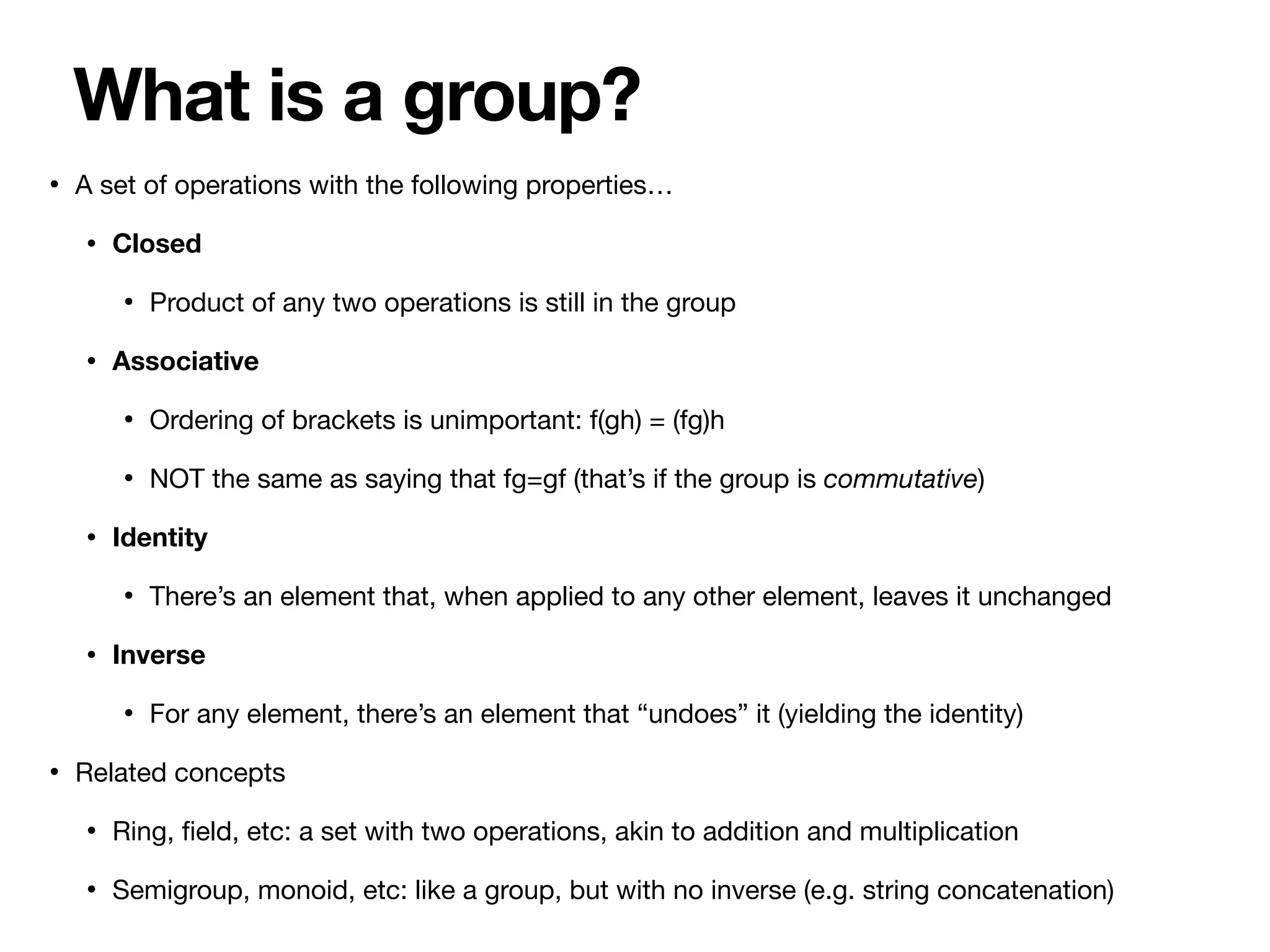 • A set of operations with the following properties…

• Closed
• Product of any two operations is still in the group

• Associative
• Ordering of brackets is unimportant: f(gh) = (fg)h

• NOT the same as saying that fg=gf (that’s if the group is commutative)

• Identity
• There’s an element that, when applied to any other element, leaves it unchanged

• Inverse
• For any element, there’s an element that “undoes” it (yielding the identity)

• Related concepts

• Ring,
fi
eld, etc: a set with two operations, akin to addition and multiplication

• Semigroup, monoid, etc: like a group, but with no inverse (e.g. string concatenation)
What is a group?
 