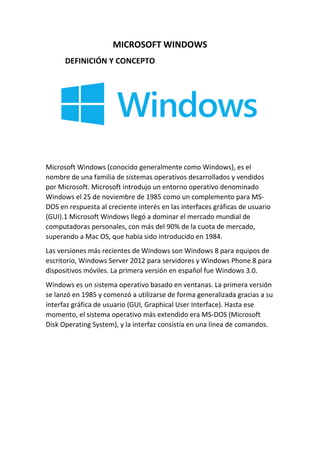 MICROSOFT WINDOWS
DEFINICIÓN Y CONCEPTO

Microsoft Windows (conocido generalmente como Windows), es el
nombre de una familia de sistemas operativos desarrollados y vendidos
por Microsoft. Microsoft introdujo un entorno operativo denominado
Windows el 25 de noviembre de 1985 como un complemento para MSDOS en respuesta al creciente interés en las interfaces gráficas de usuario
(GUI).1 Microsoft Windows llegó a dominar el mercado mundial de
computadoras personales, con más del 90% de la cuota de mercado,
superando a Mac OS, que había sido introducido en 1984.
Las versiones más recientes de Windows son Windows 8 para equipos de
escritorio, Windows Server 2012 para servidores y Windows Phone 8 para
dispositivos móviles. La primera versión en español fue Windows 3.0.
Windows es un sistema operativo basado en ventanas. La primera versión
se lanzó en 1985 y comenzó a utilizarse de forma generalizada gracias a su
interfaz gráfica de usuario (GUI, Graphical User Interface). Hasta ese
momento, el sistema operativo más extendido era MS-DOS (Microsoft
Disk Operating System), y la interfaz consistía en una línea de comandos.

 