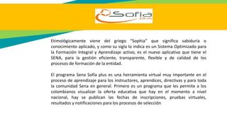 Etimológicamente viene del griego “Sophia” que significa sabiduría o
conocimiento aplicado, y como su sigla lo indica es un Sistema Optimizado para
la Formación Integral y Aprendizaje activo, es el nuevo aplicativo que tiene el
SENA, para la gestión eficiente, transparente, flexible y de calidad de los
procesos de formación de la entidad.
El programa Sena Sofía plus es una herramienta virtual muy importante en el
proceso de aprendizaje para los instructores, aprendices, directivas y para toda
la comunidad Sena en general. Primero es un programa que les permite a los
colombianos visualizar la oferta educativa que hay en el momento a nivel
nacional, hay se publican las fechas de inscripciones, pruebas virtuales,
resultados y notificaciones para los procesos de selección
 