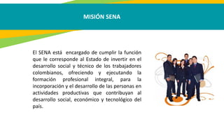 MISIÓN SENA
El SENA está encargado de cumplir la función
que le corresponde al Estado de invertir en el
desarrollo social y técnico de los trabajadores
colombianos, ofreciendo y ejecutando la
formación profesional integral, para la
incorporación y el desarrollo de las personas en
actividades productivas que contribuyan al
desarrollo social, económico y tecnológico del
país.
 